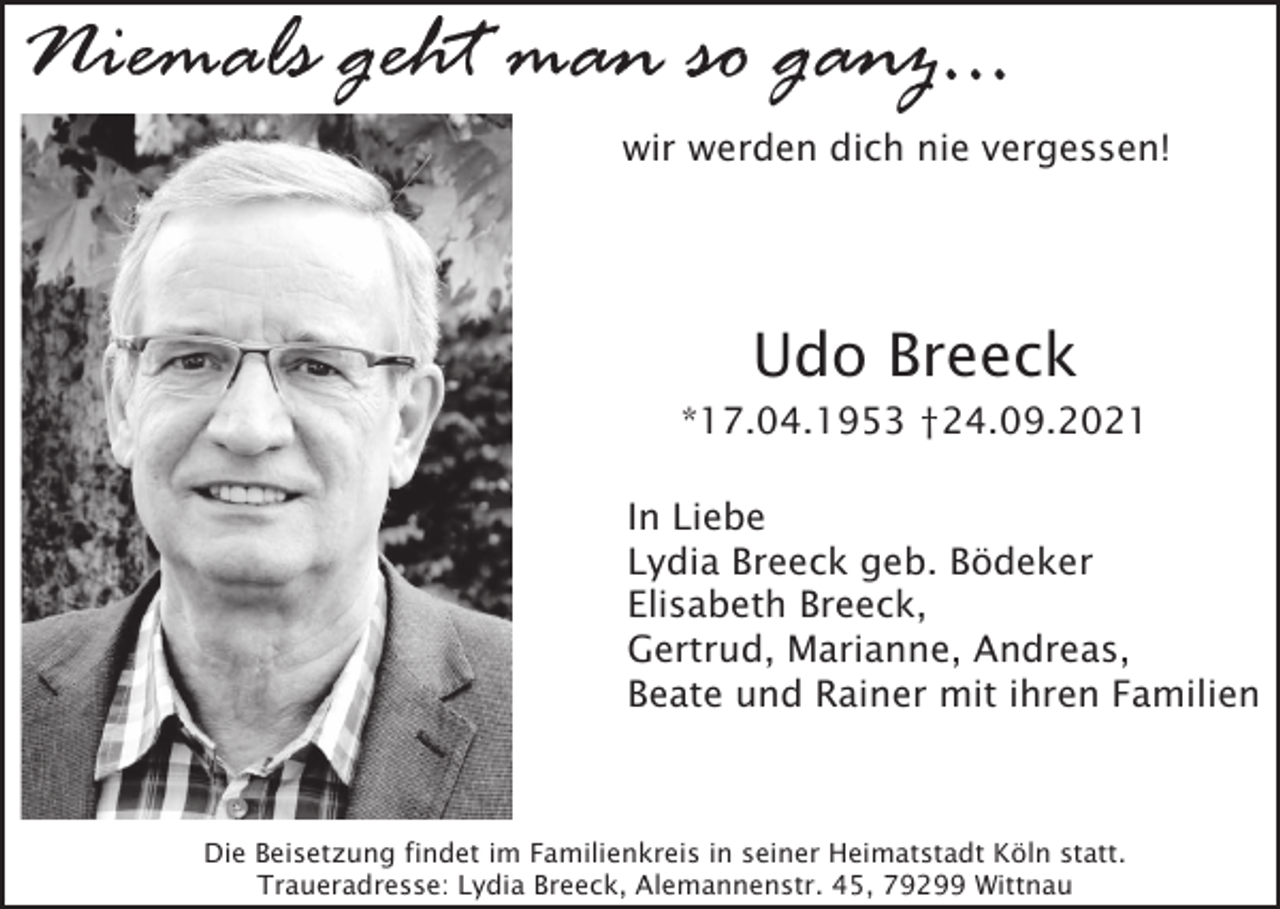 <p>Niemals geht man so ganz...<br />wir werden dich nie vergessen!</p><p>Udo Breeck<br />*17.04.1953 †24.09.2021<br />In Liebe<br />Lydia Breeck geb. Bödeker<br />Elisabeth Breeck,<br />Gertrud, Marianne, Andreas,<br />Beate und Rainer mit ihren Familien</p><p>Die Beisetzung findet im Familienkreis in seiner Heimatstadt Köln statt.<br />Traueradresse: Lydia Breeck, Alemannenstr. 45, 79299 Wittnau</p>