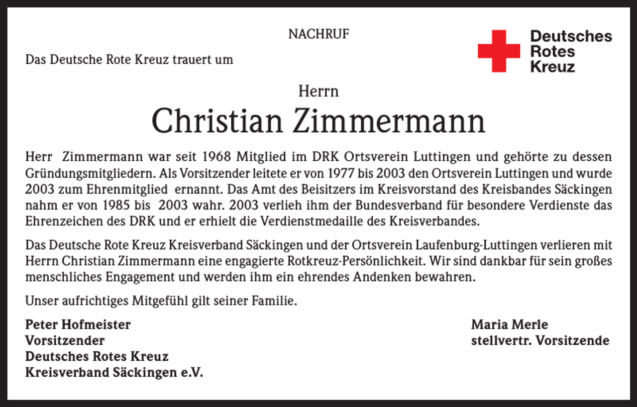 <p>NACHRUF<br />Das Deutsche Rote Kreuz trauert um</p><p>Herrn</p><p>Christian Zimmermann<br />Herr Zimmermann war seit 1968 Mitglied im DRK Ortsverein Luttingen und gehörte zu dessen<br />Gründungsmitgliedern. Als Vorsitzender leitete er von 1977 bis 2003 den Ortsverein Luttingen und wurde<br />2003 zum Ehrenmitglied ernannt. Das Amt des Beisitzers im Kreisvorstand des Kreisbandes Säckingen<br />nahm er von 1985 bis 2003 wahr. 2003 verlieh ihm der Bundesverband für besondere Verdienste das<br />Ehrenzeichen des DRK und er erhielt die Verdienstmedaille des Kreisverbandes.<br />Das Deutsche Rote Kreuz Kreisverband Säckingen und der Ortsverein Laufenburg-Luttingen verlieren mit<br />Herrn Christian Zimmermann eine engagierte Rotkreuz-Persönlichkeit. Wir sind dankbar für sein großes<br />menschliches Engagement und werden ihm ein ehrendes Andenken bewahren.<br />Unser aufrichtiges Mitgefühl gilt seiner Familie.<br />Peter Hofmeister<br />Vorsitzender<br />Deutsches Rotes Kreuz<br />Kreisverband Säckingen e.V.</p><p>Maria Merle<br />stellvertr. Vorsitzende</p>