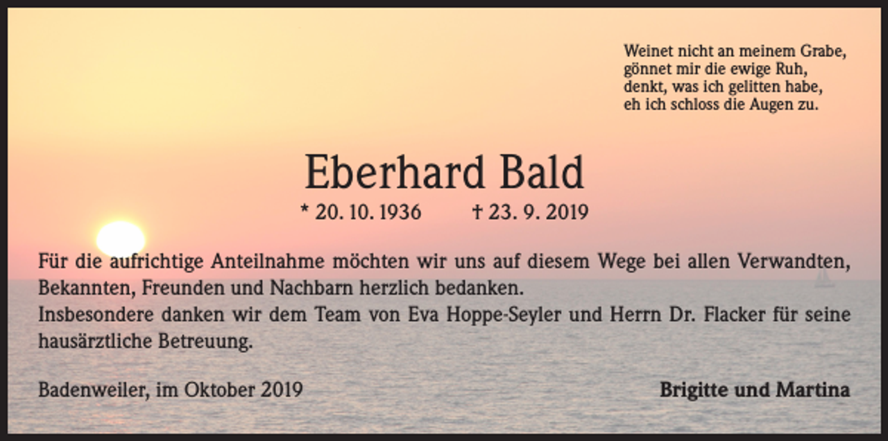 <p>Weinet nicht an meinem Grabe,<br />gönnet mir die ewige Ruh,<br />denkt, was ich gelitten habe,<br />eh ich schloss die Augen zu.</p><p>Eberhard Bald</p><p>* 20. 10. 1936</p><p>† 23. 9. 2019</p><p>Für die aufrichtige Anteilnahme möchten wir uns auf diesem Wege bei allen Verwandten,<br />Bekannten, Freunden und Nachbarn herzlich bedanken.<br />Insbesondere danken wir dem Team von Eva Hoppe-Seyler und Herrn Dr. Flacker für seine<br />hausärztliche Betreuung.<br />Badenweiler, im Oktober 2019</p><p>Brigitte und Martina</p>