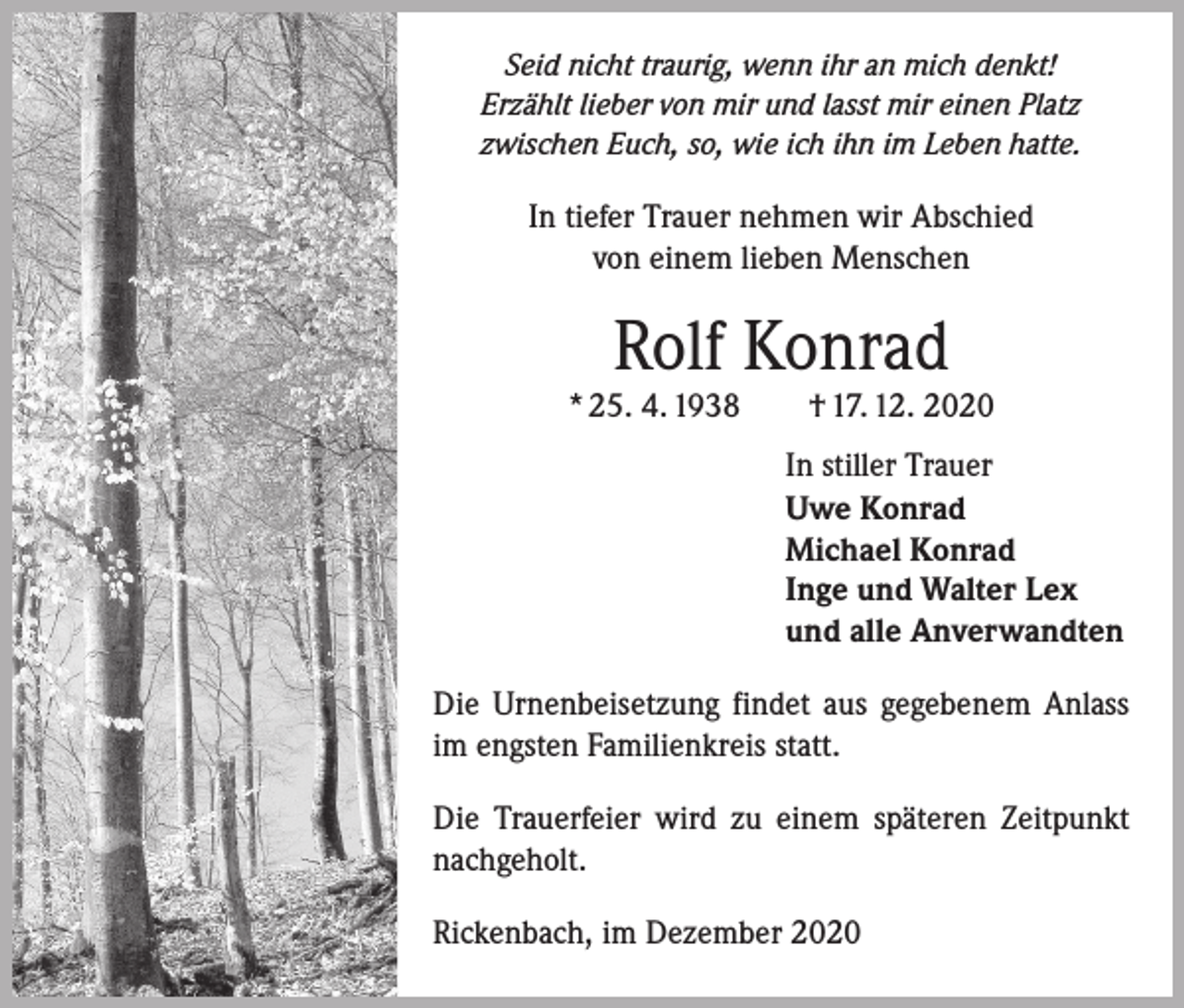 <p>Seid nicht traurig, wenn ihr an mich denkt!<br />Erzählt lieber von mir und lasst mir einen Platz<br />zwischen Euch, so, wie ich ihn im Leben hatte.</p><p>In tiefer Trauer nehmen wir Abschied<br />von einem lieben Menschen</p><p>Rolf Konrad</p><p>* 25. 4. 1938 † 17. 12. 2020<br />In stiller Trauer<br />Uwe Konrad<br />Michael Konrad<br />Inge und Walter Lex<br />und alle Anverwandten<br />Die Urnenbeisetzung findet aus gegebenem Anlass<br />im engsten Familienkreis statt.<br />Die Trauerfeier wird zu einem späteren Zeitpunkt<br />nachgeholt.<br />Rickenbach, im Dezember 2020</p>