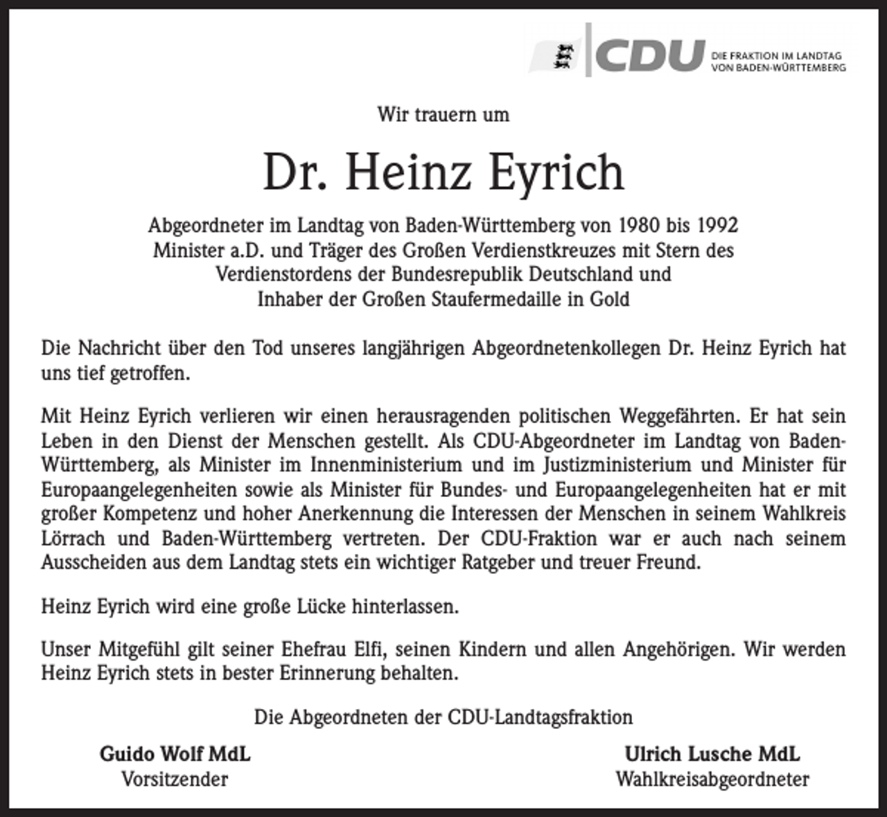 <p>Wir trauern um</p><p>Dr. Heinz Eyrich<br />Abgeordneter im Landtag von Baden-Württemberg von 1980 bis 1992<br />Minister a.D. und Träger des Großen Verdienstkreuzes mit Stern des<br />Verdienstordens der Bundesrepublik Deutschland und<br />Inhaber der Großen Staufermedaille in Gold<br />Die Nachricht über den Tod unseres langjährigen Abgeordnetenkollegen Dr. Heinz Eyrich hat<br />uns tief getroffen.<br />Mit Heinz Eyrich verlieren wir einen herausragenden politischen Weggefährten. Er hat sein<br />Leben in den Dienst der Menschen gestellt. Als CDU-Abgeordneter im Landtag von BadenWürttemberg, als Minister im Innenministerium und im Justizministerium und Minister für<br />Europaangelegenheiten sowie als Minister für Bundes- und Europaangelegenheiten hat er mit<br />großer Kompetenz und hoher Anerkennung die Interessen der Menschen in seinem Wahlkreis<br />Lörrach und Baden-Württemberg vertreten. Der CDU-Fraktion war er auch nach seinem<br />Ausscheiden aus dem Landtag stets ein wichtiger Ratgeber und treuer Freund.<br />Heinz Eyrich wird eine große Lücke hinterlassen.<br />Unser Mitgefühl gilt seiner Ehefrau Elfi, seinen Kindern und allen Angehörigen. Wir werden<br />Heinz Eyrich stets in bester Erinnerung behalten.<br />Die Abgeordneten der CDU-Landtagsfraktion<br />Guido Wolf MdL<br />Vorsitzender</p><p>Ulrich Lusche MdL<br />Wahlkreisabgeordneter</p>