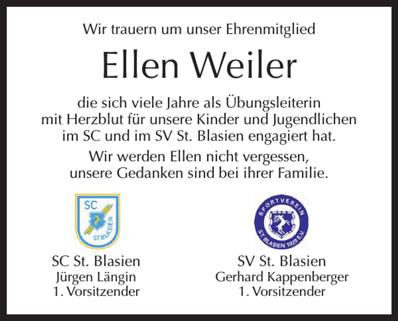 <p>Wir trauern um unser Ehrenmitglied</p><p>Ellen Weiler<br />die sich viele Jahre als Übungsleiterin<br />mit Herzblut für unsere Kinder und Jugendlichen<br />im SC und im SV St. Blasien engagiert hat.<br />Wir werden Ellen nicht vergessen,<br />unsere Gedanken sind bei ihrer Familie.</p><p>SC St. Blasien<br />Jürgen Längin<br />1. Vorsitzender</p><p>SV St. Blasien</p><p>Gerhard Kappenberger<br />1. Vorsitzender</p>