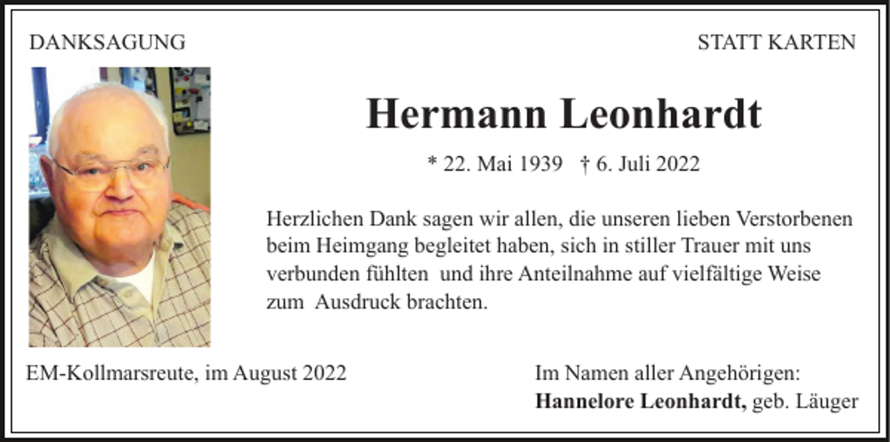<p>DANKSAGUNG</p><p>STATT KARTEN</p><p>Hermann Leonhardt<br />* 22. Mai 1939 † 6. Juli 2022<br />Herzlichen Dank sagen wir allen, die unseren lieben Verstorbenen<br />beim Heimgang begleitet haben, sich in stiller Trauer mit uns<br />verbunden fühlten und ihre Anteilnahme auf vielfältige Weise<br />zum Ausdruck brachten.<br />EM-Kollmarsreute, im August 2022</p><p>Im Namen aller Angehörigen:<br />Hannelore Leonhardt, geb. Läuger</p>