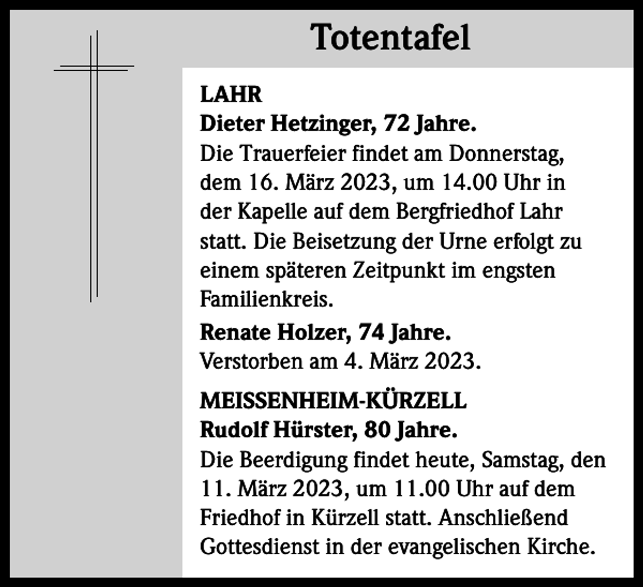 <p>Totentafel<br />Totentafel<br />LAHR<br />Dieter Hetzinger, 72 Jahre.<br />Die Trauerfeier findet am Donnerstag,<br />dem 16. März 2023, um 14.00 Uhr in<br />der Kapelle auf dem Bergfriedhof Lahr<br />statt. Die Beisetzung der Urne erfolgt zu<br />einem späteren Zeitpunkt im engsten<br />Familienkreis.<br />Renate Holzer, 74 Jahre.<br />Verstorben am 4. März 2023.<br />MEISSENHEIM-KÜRZELL<br />Rudolf Hürster, 80 Jahre.<br />Die Beerdigung findet heute, Samstag, den<br />11. März 2023, um 11.00 Uhr auf dem<br />Friedhof in Kürzell statt. Anschließend<br />Gottesdienst in der evangelischen Kirche.</p>