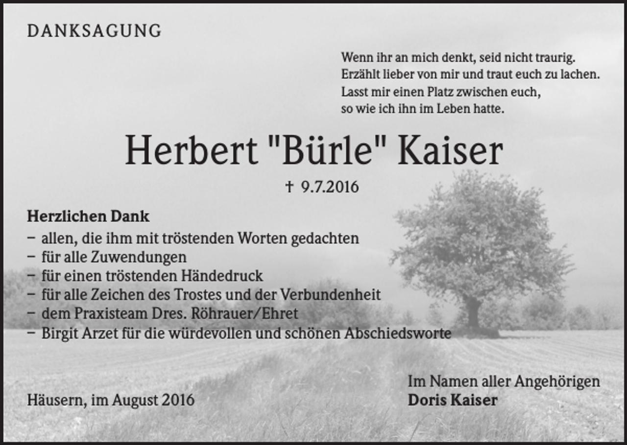 <p>DA N KS A GUN G<br />Wenn ihr an mich denkt, seid nicht traurig.<br />Erzählt lieber von mir und traut euch zu lachen.<br />Lasst mir einen Platz zwischen euch,<br />so wie ich ihn im Leben hatte.</p><p>Herbert "Bürle" Kaiser<br />† 9.7.2016<br />Herzlichen Dank<br />– allen, die ihm mit tröstenden Worten gedachten<br />– für alle Zuwendungen<br />– für einen tröstenden Händedruck<br />– für alle Zeichen des Trostes und der Verbundenheit<br />– dem Praxisteam Dres. Röhrauer/Ehret<br />– Birgit Arzet für die würdevollen und schönen Abschiedsworte</p><p>Häusern, im August 2016</p><p>Im Namen aller Angehörigen<br />Doris Kaiser</p>