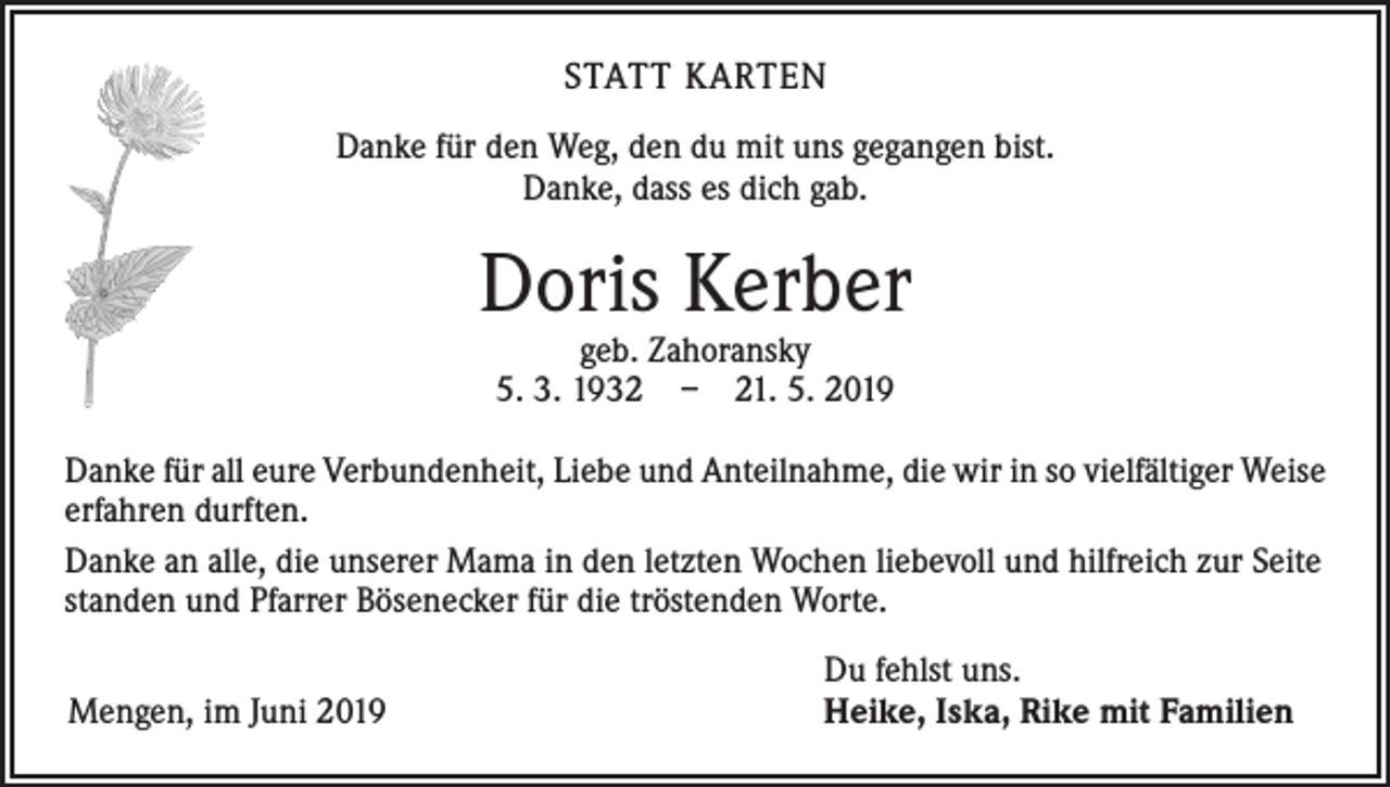 <p>STATT KARTEN<br />Danke für den Weg, den du mit uns gegangen bist.<br />Danke, dass es dich gab.</p><p>Doris Kerber<br />geb. Zahoransky<br />5. 3. 1932 – 21. 5. 2019</p><p>Danke für all eure Verbundenheit, Liebe und Anteilnahme, die wir in so vielfältiger Weise<br />erfahren durften.<br />Danke an alle, die unserer Mama in den letzten Wochen liebevoll und hilfreich zur Seite<br />standen und Pfarrer Bösenecker für die tröstenden Worte.<br />Mengen, im Juni 2019</p><p>Du fehlst uns.<br />Heike, Iska, Rike mit Familien</p>