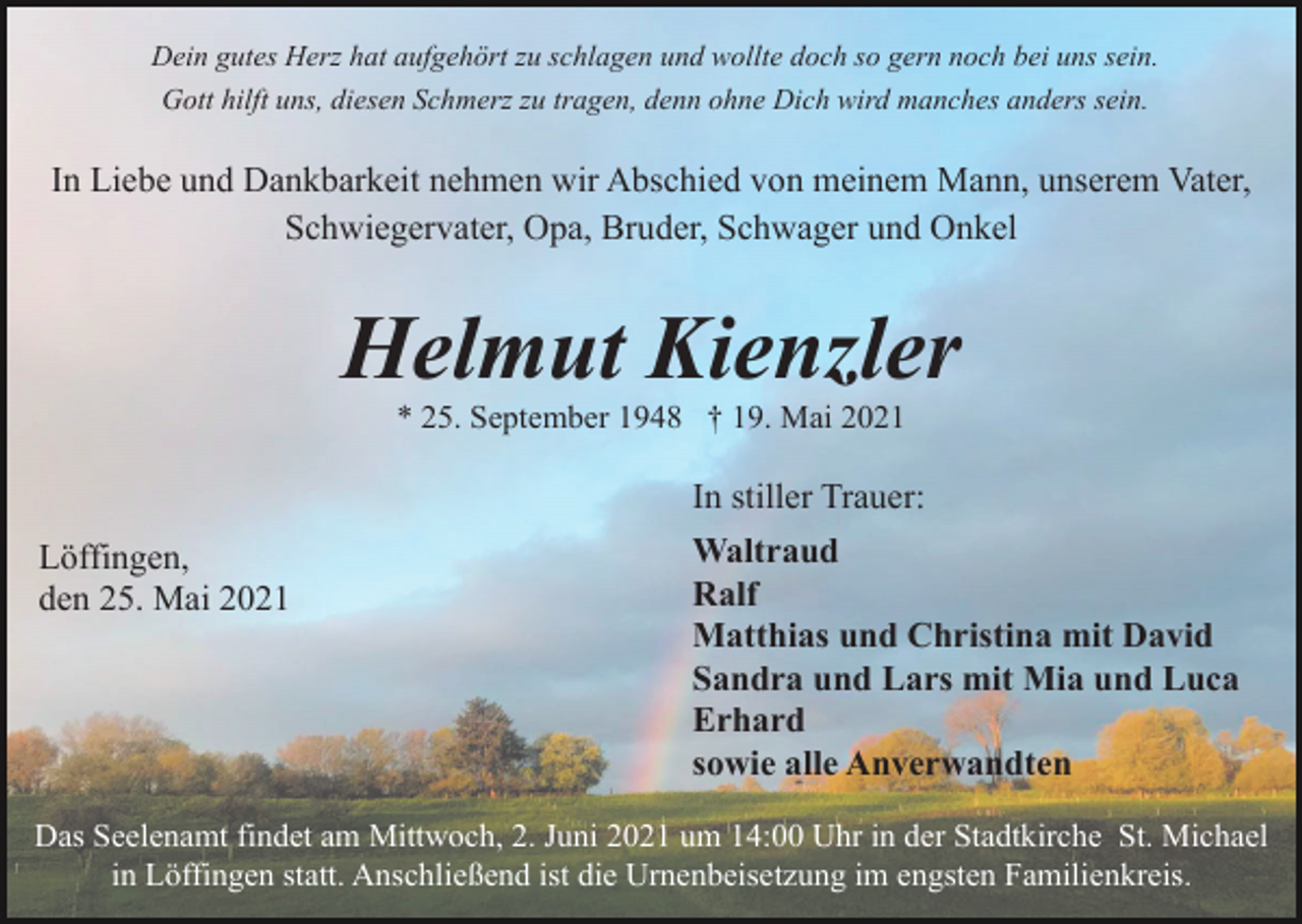 <p>Dein gutes Herz hat aufgehört zu schlagen und wollte doch so gern noch bei uns sein.<br />Gott hilft uns, diesen Schmerz zu tragen, denn ohne Dich wird manches anders sein.</p><p>In Liebe und Dankbarkeit nehmen wir Abschied von meinem Mann, unserem Vater,<br />Schwiegervater, Opa, Bruder, Schwager und Onkel</p><p>Helmut Kienzler<br />* 25. September 1948 † 19. Mai 2021</p><p>In stiller Trauer:<br />Löffingen,<br />den 25. Mai 2021</p><p>Waltraud<br />Ralf<br />Matthias und Christina mit David<br />Sandra und Lars mit Mia und Luca<br />Erhard<br />sowie alle Anverwandten</p><p>Das Seelenamt findet am Mittwoch, 2. Juni 2021 um 14:00 Uhr in der Stadtkirche St. Michael<br />in Löffingen statt. Anschließend ist die Urnenbeisetzung im engsten Familienkreis.</p>