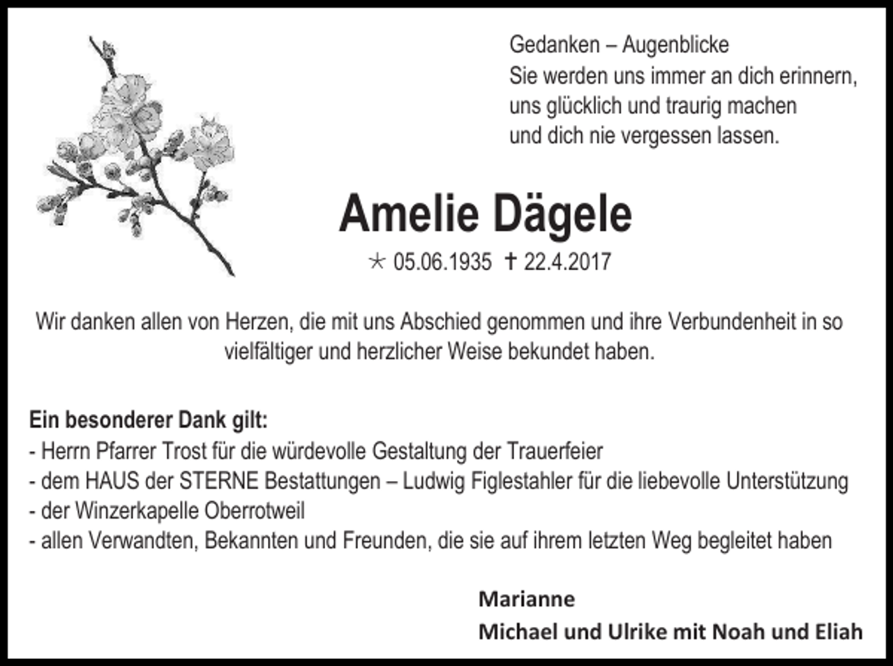 <p>Gedanken – Augenblicke<br />Sie werden uns immer an dich erinnern,<br />uns glücklich und traurig machen<br />und dich nie vergessen lassen.</p><p>Amelie Dägele<br /> 05.06.1935  22.4.2017</p><p>Wir danken allen von Herzen, die mit uns Abschied genommen und ihre Verbundenheit in so<br />vielfältiger und herzlicher Weise bekundet haben.<br />Ein besonderer Dank gilt:<br />- Herrn Pfarrer Trost für die würdevolle Gestaltung der Trauerfeier<br />- dem HAUS der STERNE Bestattungen – Ludwig Figlestahler für die liebevolle Unterstützung<br />- der Winzerkapelle Oberrotweil<br />- allen Verwandten, Bekannten und Freunden, die sie auf ihrem letzten Weg begleitet haben<br />Marianne<br />Michael und Ulrike mit Noah und Eliah</p>