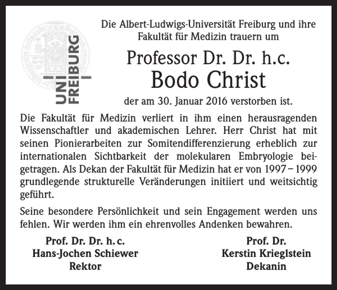 <p>Die Albert-Ludwigs-Universität Freiburg und ihre<br />Fakultät für Medizin trauern um</p><p>Professor Dr. Dr. h.c.</p><p>Bodo Christ</p><p>der am 30. Januar 2016 verstorben ist.<br />Die Fakultät für Medizin verliert in ihm einen herausragenden<br />­Wissenschaftler und akademischen Lehrer. Herr Christ hat mit<br />­seinen Pionierarbeiten zur Somitendifferenzierung erheblich zur<br />internationalen Sichtbarkeit der molekularen Embryologie bei­<br />getragen. Als Dekan der Fakultät für Medizin hat er von 1997 – 1999<br />grundlegende strukturelle Veränderungen initiiert und weitsichtig<br />geführt.<br />Seine besondere Persönlichkeit und sein Engagement werden uns<br />fehlen. Wir werden ihm ein ehrenvolles Andenken bewahren.</p><p>Prof. Dr. Dr. h. c.<br />Prof. Dr.<br />Hans-Jochen Schiewer<br />Kerstin Krieglstein</p><p>Rektor<br />Dekanin</p>