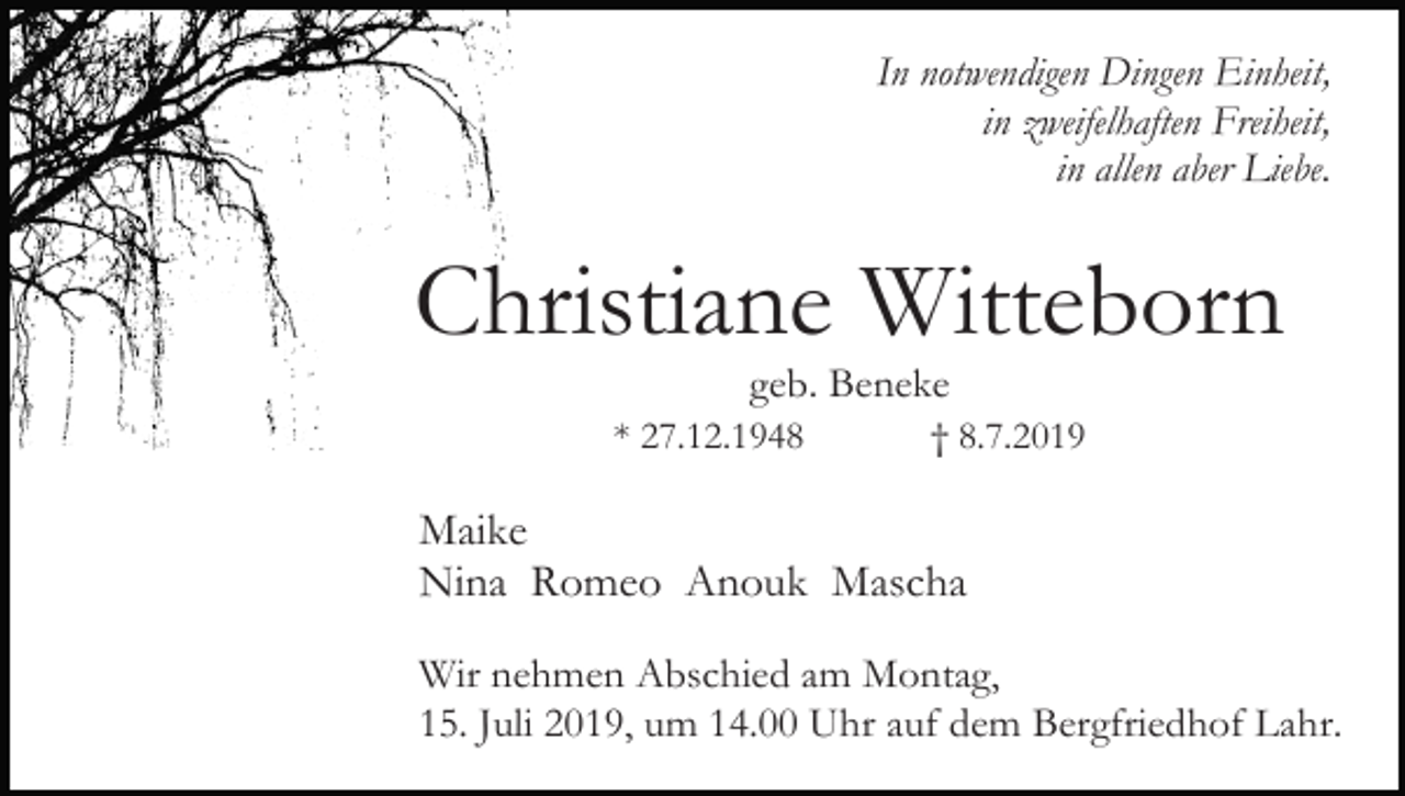 <p>In notwendigen Dingen Einheit,<br />in zweifelhaften Freiheit,<br />in allen aber Liebe.</p><p>Christiane Witteborn<br />geb. Beneke<br />* 27.12.1948</p><p>† 8.7.2019</p><p>Maike<br />Nina Romeo Anouk Mascha<br />Wir nehmen Abschied am Montag,<br />15. Juli 2019, um 14.00 Uhr auf dem Bergfriedhof Lahr.</p>