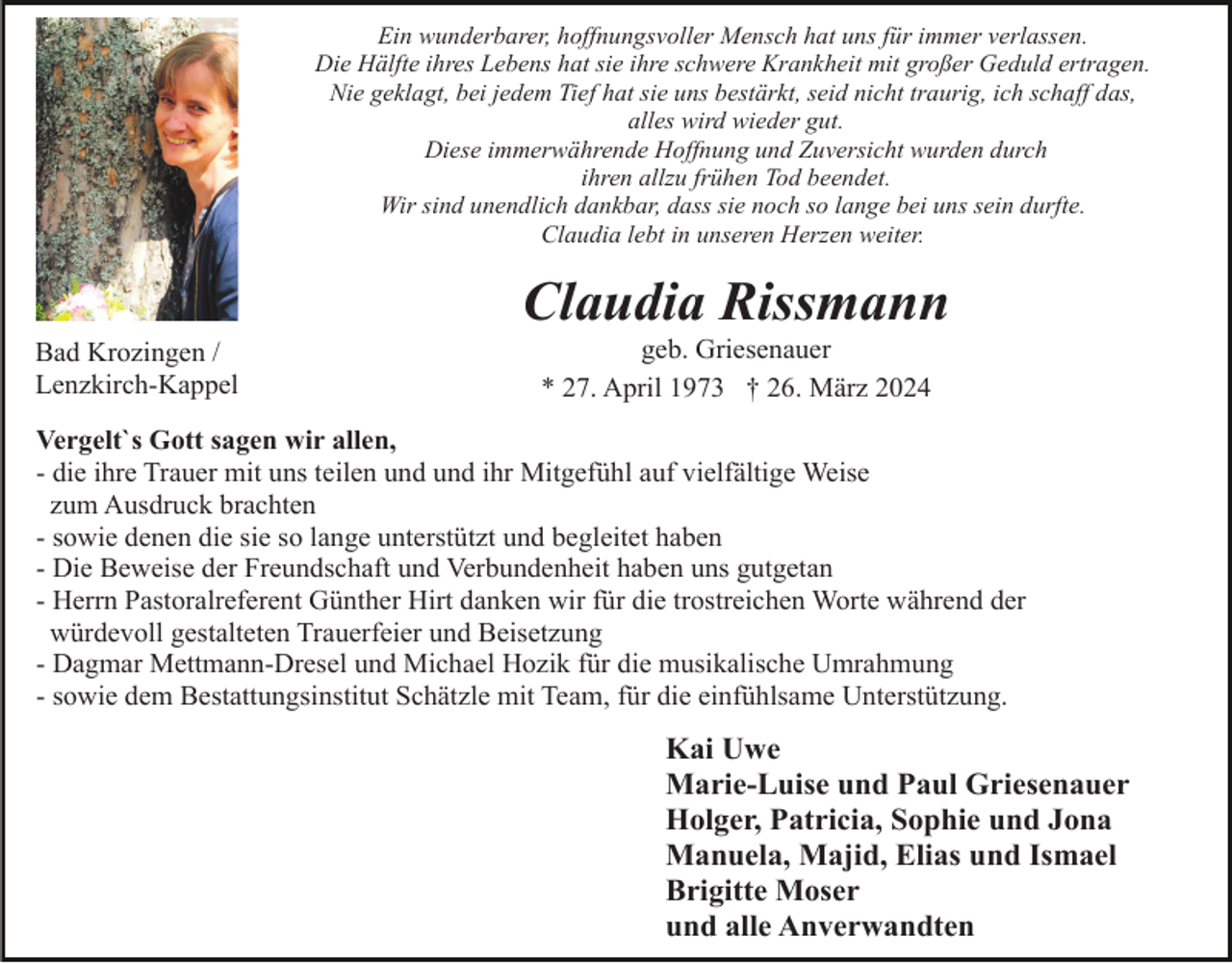 <p>Ein wunderbarer, hoffnungsvoller Mensch hat uns für immer verlassen.<br />Die Hälfte ihres Lebens hat sie ihre schwere Krankheit mit großer Geduld ertragen.<br />Nie geklagt, bei jedem Tief hat sie uns bestärkt, seid nicht traurig, ich schaff das,<br />alles wird wieder gut.<br />Diese immerwährende Hoffnung und Zuversicht wurden durch<br />ihren allzu frühen Tod beendet.<br />Wir sind unendlich dankbar, dass sie noch so lange bei uns sein durfte.<br />Claudia lebt in unseren Herzen weiter.</p><p>Claudia Rissmann<br />Bad Krozingen /<br />Lenzkirch-Kappel</p><p>geb. Griesenauer<br />* 27. April 1973 † 26. März 2024</p><p>Vergelt`s Gott sagen wir allen,<br />- die ihre Trauer mit uns teilen und und ihr Mitgefühl auf vielfältige Weise<br />zum Ausdruck brachten<br />- sowie denen die sie so lange unterstützt und begleitet haben<br />- Die Beweise der Freundschaft und Verbundenheit haben uns gutgetan<br />- Herrn Pastoralreferent Günther Hirt danken wir für die trostreichen Worte während der<br />würdevoll gestalteten Trauerfeier und Beisetzung<br />- Dagmar Mettmann-Dresel und Michael Hozik für die musikalische Umrahmung<br />- sowie dem Bestattungsinstitut Schätzle mit Team, für die einfühlsame Unterstützung.</p><p>Kai Uwe<br />Marie-Luise und Paul Griesenauer<br />Holger, Patricia, Sophie und Jona<br />Manuela, Majid, Elias und Ismael<br />Brigitte Moser<br />und alle Anverwandten</p>