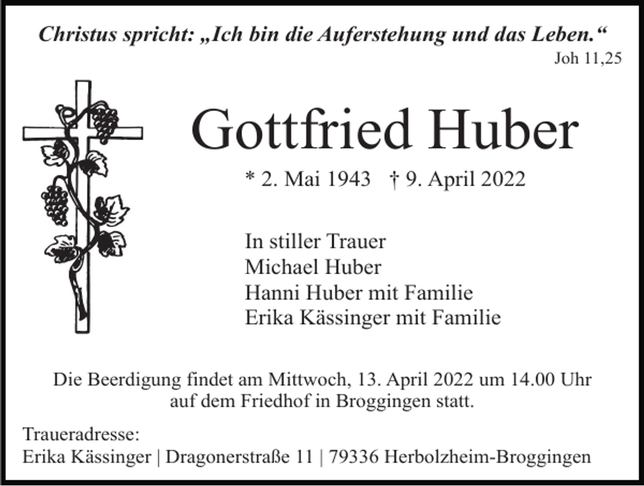 <p>Christus spricht: „Ich bin die Auferstehung und das Leben.“<br />Joh 11,25</p><p>Gottfried Huber<br />* 2. Mai 1943 † 9. April 2022<br />In stiller Trauer<br />Michael Huber<br />Hanni Huber mit Familie<br />Erika Kässinger mit Familie<br />Die Beerdigung findet am Mittwoch, 13. April 2022 um 14.00 Uhr<br />auf dem Friedhof in Broggingen statt.<br />Traueradresse:<br />Erika Kässinger | Dragonerstraße 11 | 79336 Herbolzheim-Broggingen</p>