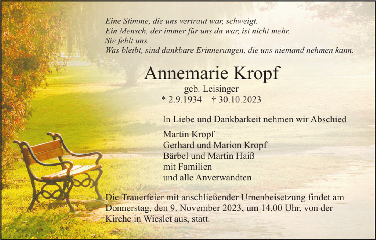 <p>Eine Stimme, die uns vertraut war, schweigt.<br />Ein Mensch, der immer für uns da war, ist nicht mehr.<br />Sie fehlt uns.<br />Was bleibt, sind dankbare Erinnerungen, die uns niemand nehmen kann.</p><p>Annemarie Kropf<br />geb. Leisinger<br />* 2.9.1934 † 30.10.2023<br />In Liebe und Dankbarkeit nehmen wir Abschied<br />Martin Kropf<br />Gerhard und Marion Kropf<br />Bärbel und Martin Haiß<br />mit Familien<br />und alle Anverwandten<br />Die Trauerfeier mit anschließender Urnenbeisetzung findet am<br />Donnerstag, den 9. November 2023, um 14.00 Uhr, von der<br />Kirche in Wieslet aus, statt.</p>