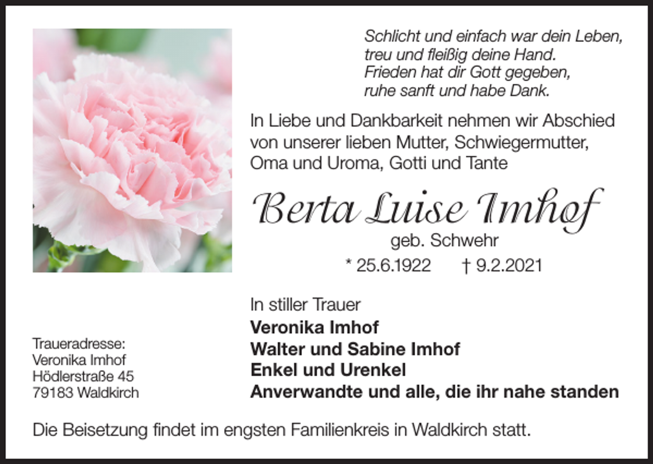 <p>Schlicht und einfach war dein Leben,<br />treu und fleißig deine Hand.<br />Frieden hat dir Gott gegeben,<br />ruhe sanft und habe Dank.</p><p>In Liebe und Dankbarkeit nehmen wir Abschied<br />von unserer lieben Mutter, Schwiegermutter,<br />Oma und Uroma, Gotti und Tante</p><p>Berta Luise Imhof<br />geb. Schwehr<br />* 25.6.1922<br />† 9.2.2021</p><p>Traueradresse:<br />Veronika Imhof<br />Hödlerstraße 45<br />79183 Waldkirch</p><p>In stiller Trauer<br />Veronika Imhof<br />Walter und Sabine Imhof<br />Enkel und Urenkel<br />Anverwandte und alle, die ihr nahe standen</p><p>Die Beisetzung findet im engsten Familienkreis in Waldkirch statt.</p>