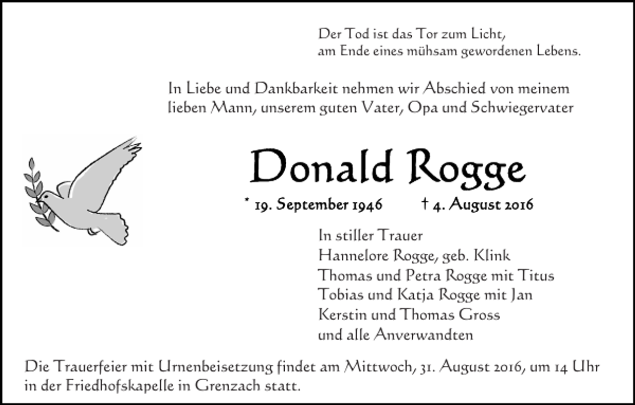 <p>Der Tod ist das Tor zum Licht,<br />am Ende eines mühsam gewordenen Lebens.</p><p>In Liebe und Dankbarkeit nehmen wir Abschied von meinem<br />lieben Mann, unserem guten Vater, Opa und Schwiegervater</p><p>In stiller Trauer<br />Hannelore Rogge, geb. Klink<br />Thomas und Petra Rogge mit Titus<br />Tobias und Katja Rogge mit Jan<br />Kerstin und Thomas Gross<br />und alle Anverwandten<br />Die Trauerfeier mit Urnenbeisetzung findet am Mittwoch, 31. August 2016, um 14 Uhr<br />in der Friedhofskapelle in Grenzach statt.</p>