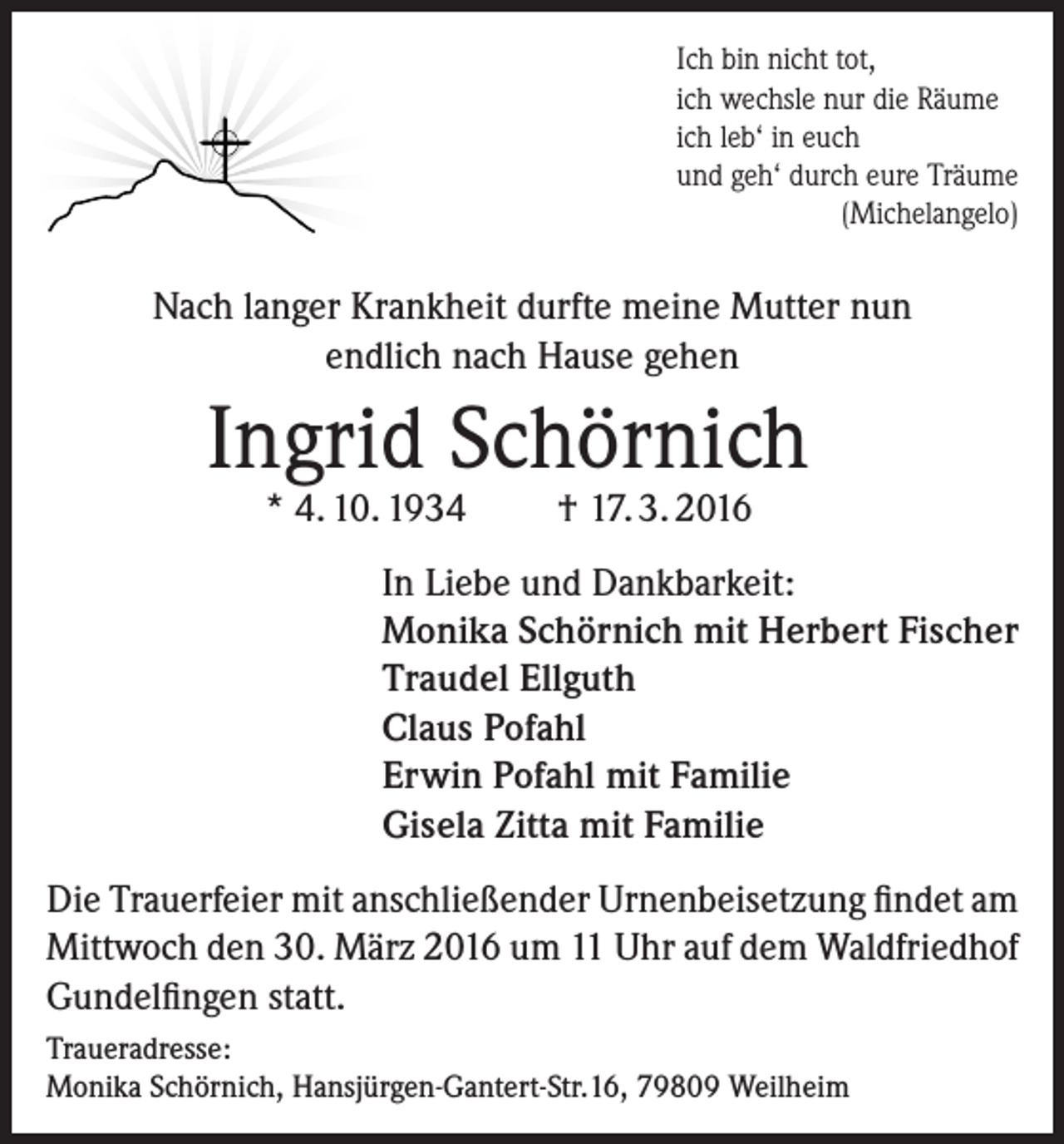 <p>Ich bin nicht tot,<br />ich wechsle nur die Räume<br />ich leb‘ in euch<br />und geh‘ durch eure Träume</p><p>(Michelangelo)</p><p>Nach langer Krankheit durfte meine Mutter nun<br />endlich nach Hause gehen</p><p>Ingrid Schörnich<br />* 4. 10. 1934</p><p>† 17. 3. 2016</p><p>In Liebe und Dankbarkeit:<br />Monika Schörnich mit Herbert Fischer<br />Traudel Ellguth<br />Claus Pofahl<br />Erwin Pofahl mit Familie<br />Gisela Zitta mit Familie<br />Die Trauerfeier mit anschließender Urnenbeisetzung findet am<br />Mittwoch den 30. März 2016 um 11 Uhr auf dem Waldfriedhof<br />Gundelfingen statt.<br />Traueradresse:<br />Monika Schörnich, Hansjürgen-Gantert-Str.16, 79809 Weilheim</p>