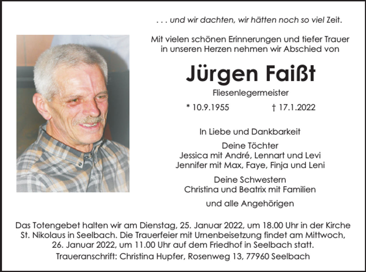 <p>. . . und wir dachten, wir hätten noch so viel Zeit.</p><p>Mit vielen schönen Erinnerungen und tiefer Trauer<br />in unseren Herzen nehmen wir Abschied von</p><p>Jürgen Faißt<br />Fliesenlegermeister</p><p>* 10.9.1955</p><p>† 17.1.2022</p><p>In Liebe und Dankbarkeit<br />Deine Töchter<br />Jessica mit André, Lennart und Levi<br />Jennifer mit Max, Faye, Finja und Leni<br />Deine Schwestern<br />Christina und Beatrix mit Familien<br />und alle Angehörigen<br />Das Totengebet halten wir am Dienstag, 25. Januar 2022, um 18.00 Uhr in der Kirche<br />St. Nikolaus in Seelbach. Die Trauerfeier mit Urnenbeisetzung findet am Mittwoch,<br />26. Januar 2022, um 11.00 Uhr auf dem Friedhof in Seelbach statt.<br />Traueranschrift: Christina Hupfer, Rosenweg 13, 77960 Seelbach</p>