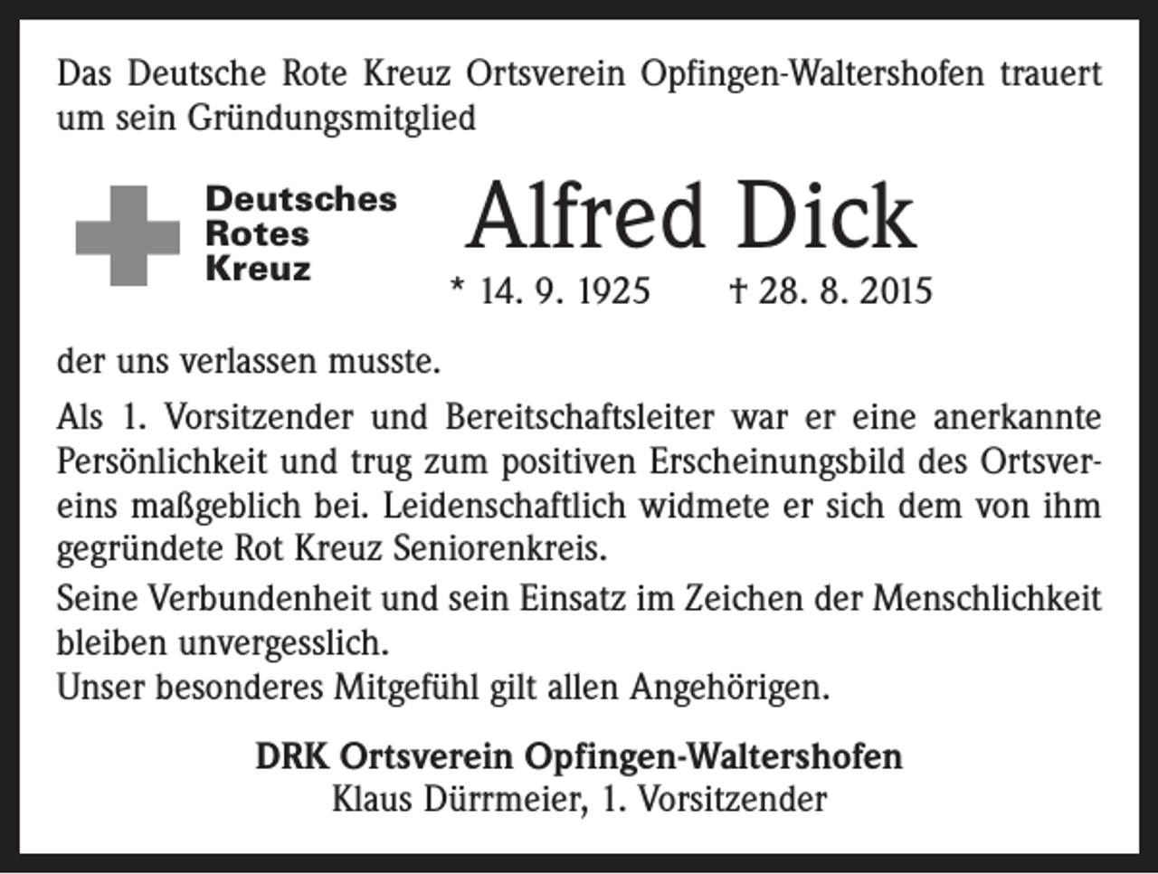 <p>Das Deutsche Rote Kreuz Ortsverein Opfingen-Waltershofen trauert<br />um sein Gründungsmitglied<br />Deutsches<br />Rotes<br />Kreuz</p><p>Alfred Dick</p><p>* 14. 9. 1925 † 28. 8. 2015</p><p>der uns verlassen musste.<br />Als 1. Vorsitzender und Bereitschaftsleiter war er eine anerkannte<br />Persönlichkeit und trug zum positiven Erscheinungsbild des Ortsvereins maßgeblich bei. Leidenschaftlich widmete er sich dem von ihm<br />gegründete Rot Kreuz Seniorenkreis.<br />Seine Verbundenheit und sein Einsatz im Zeichen der Menschlichkeit<br />bleiben unvergesslich.<br />Unser besonderes Mitgefühl gilt allen Angehörigen.<br />DRK Ortsverein Opfingen-Waltershofen<br />Klaus Dürrmeier, 1. Vorsitzender</p>