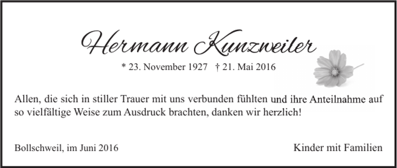 <p>Hermann Kunzweiler<br />* 23. November 1927 † 21. Mai 2016</p><p>Allen, die sich in stiller Trauer mit uns verbunden fühlten und ihre Anteilnahme auf<br />so vielfältige Weise zum Ausdruck brachten, danken wir herzlich!<br />Bollschweil, im Juni 2016</p><p>Kinder mit Familien</p>