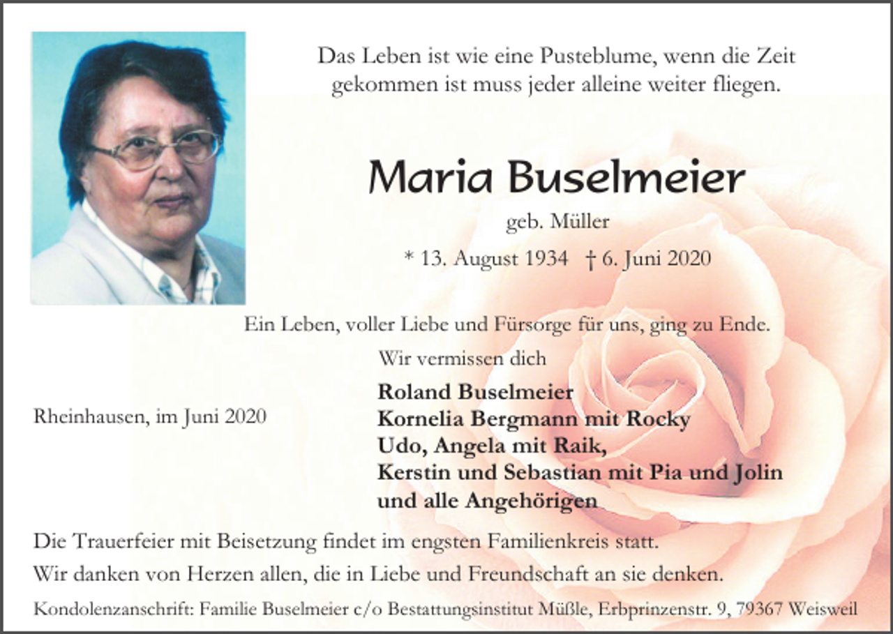 <p>Das Leben ist wie eine Pusteblume, wenn die Zeit<br />gekommen ist muss jeder alleine weiter fliegen.</p><p>Maria Buselmeier<br />geb. Müller<br />* 13. August 1934 † 6. Juni 2020<br />Ein Leben, voller Liebe und Fürsorge für uns, ging zu Ende.<br />Wir vermissen dich<br />Rheinhausen, im Juni 2020</p><p>Roland Buselmeier<br />Kornelia Bergmann mit Rocky<br />Udo, Angela mit Raik,<br />Kerstin und Sebastian mit Pia und Jolin<br />und alle Angehörigen</p><p>Die Trauerfeier mit Beisetzung findet im engsten Familienkreis statt.<br />Wir danken von Herzen allen, die in Liebe und Freundschaft an sie denken.<br />Kondolenzanschrift: Familie Buselmeier c/o Bestattungsinstitut Müßle, Erbprinzenstr. 9, 79367 Weisweil</p>