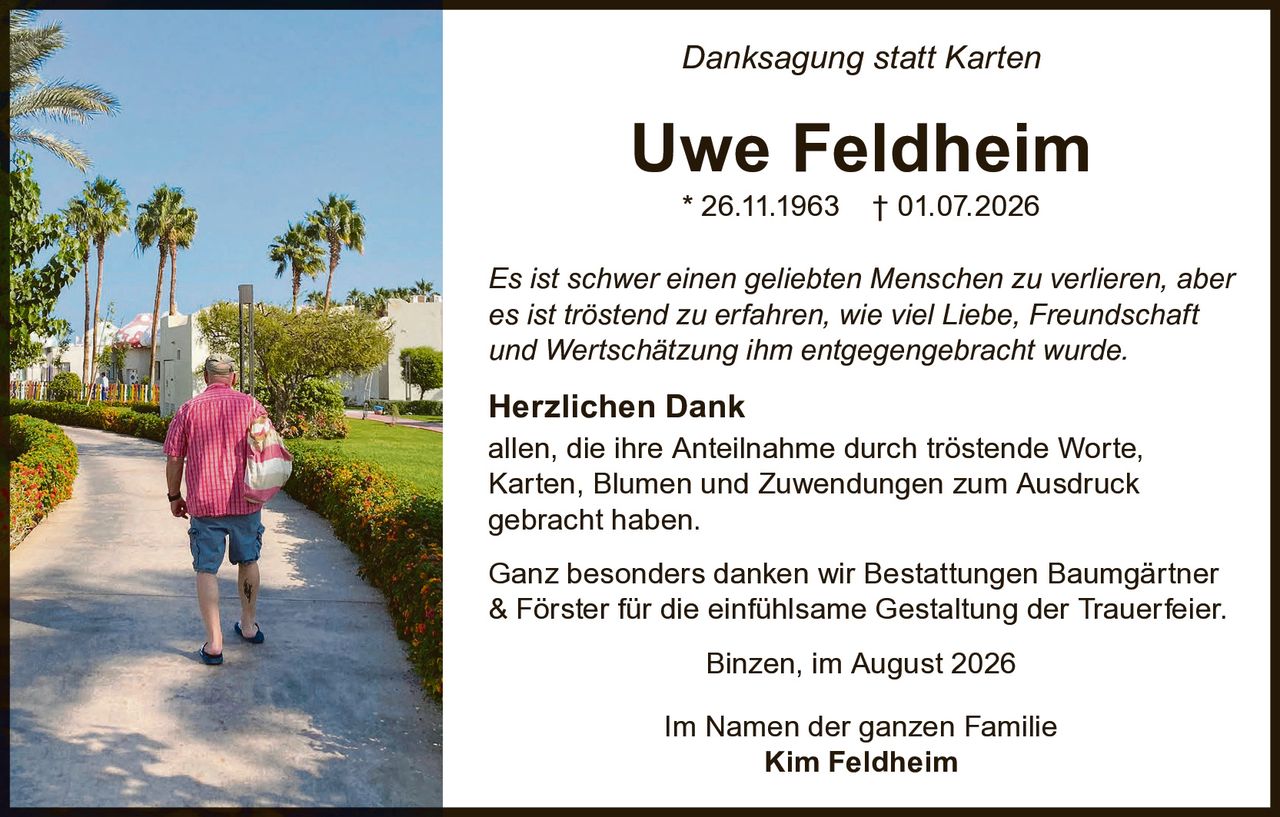<p><strong>Danksagung statt Karten</strong></p>

<p><strong>Uwe Feldheim</strong><br>
* 26.11.1963  † 01.07.2026</p>

<p><i>Es ist schwer einen geliebten Menschen zu verlieren, aber es ist tröstend zu erfahren, wie viel Liebe, Freundschaft und Wertschätzung ihm entgegengebracht wurde.</i></p>

<p><strong>Herzlichen Dank</strong><br>
allen, die ihre Anteilnahme durch tröstende Worte, Karten, Blumen und Zuwendungen zum Ausdruck gebracht haben.</p>

<p>Ganz besonders danken wir Bestattungen Baumgärtner & Förster für die einfühlsame Gestaltung der Trauerfeler.</p>

<p>Binzen, im August 2026</p>

<p>Im Namen der ganzen Familie<br>
<strong>Kim Feldheim</strong></p>