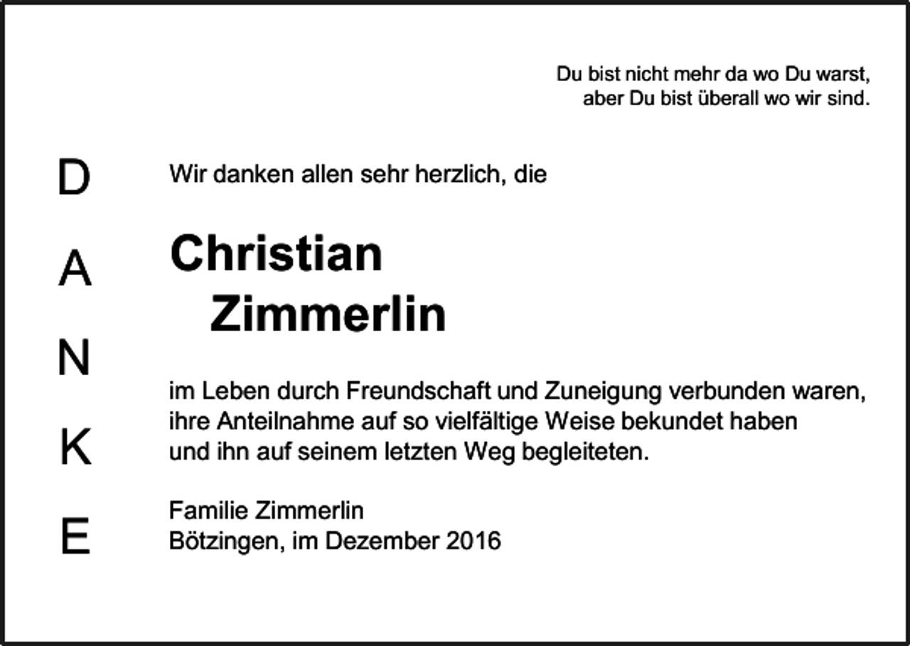 <p>Du bist nicht mehr da wo Du warst,<br />aber Du bist überall wo wir sind.</p><p>D</p><p>Wir danken allen sehr herzlich, die</p><p>A</p><p>Christian<br />Zimmerlin</p><p>N<br />K</p><p>im Leben durch Freundschaft und Zuneigung verbunden waren,<br />ihre Anteilnahme auf so vielfältige Weise bekundet haben<br />und ihn auf seinem letzten Weg begleiteten.</p><p>E</p><p>Familie Zimmerlin<br />Bötzingen, im Dezember 2016</p>