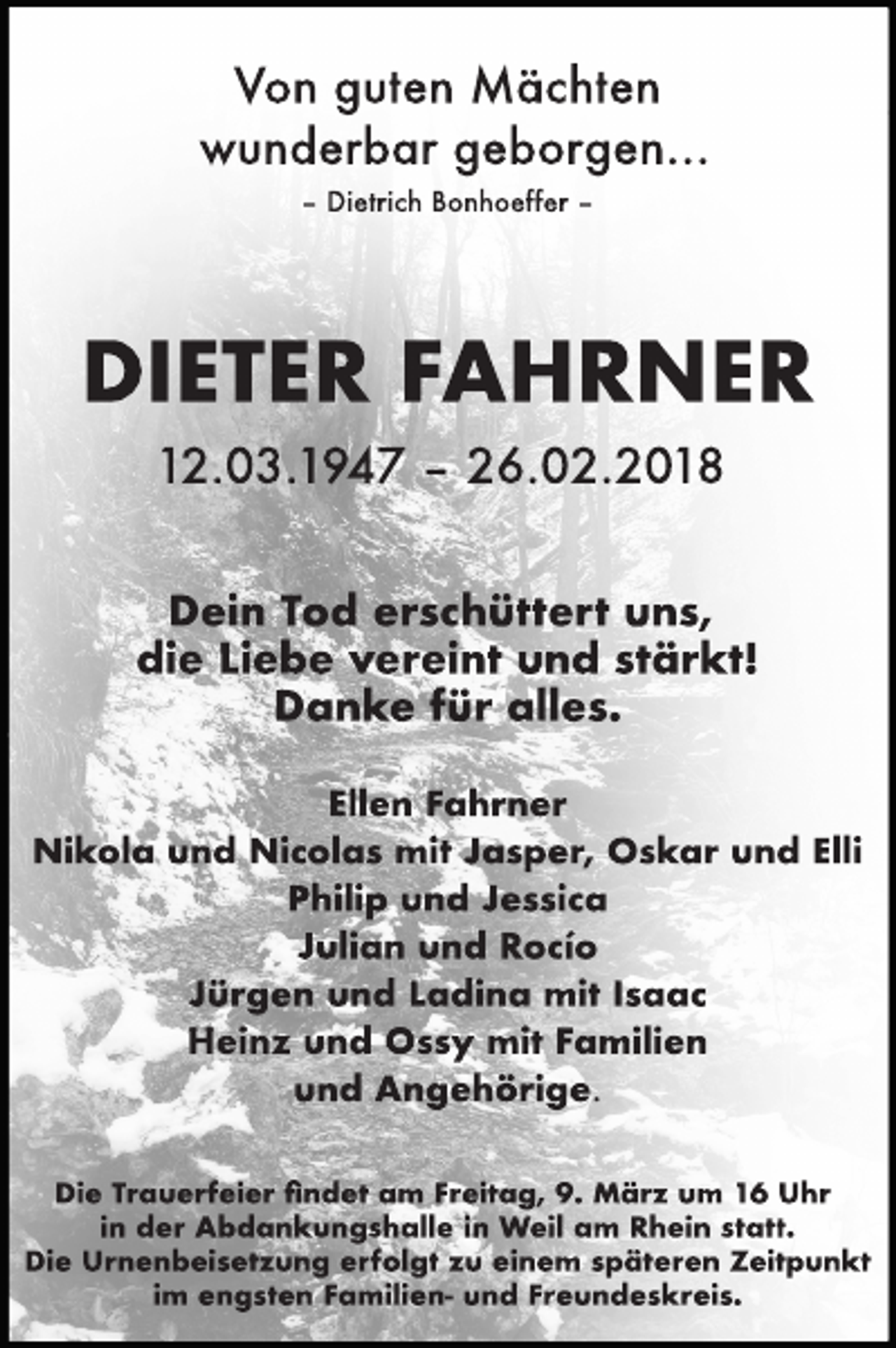 <p>Von guten Mächten<br />wunderbar geborgen…<br />– Dietrich Bonhoeffer –</p><p>DIETER FAHRNER<br />12.03.1947 – 26.02.2018<br />Dein Tod erschüttert uns,<br />die Liebe vereint und stärkt!<br />Danke für alles.<br />Ellen Fahrner<br />Nikola und Nicolas mit Jasper, Oskar und Elli<br />Philip und Jessica<br />Julian und Rocío<br />Jürgen und Ladina mit Isaac<br />Heinz und Ossy mit Familien<br />und Angehörige.<br />Die Trauerfeier ﬁndet am Freitag, 9. März um 16 Uhr<br />in der Abdankungshalle in Weil am Rhein statt.<br />Die Urnenbeisetzung erfolgt zu einem späteren Zeitpunkt<br />im engsten Familien- und Freundeskreis.</p>