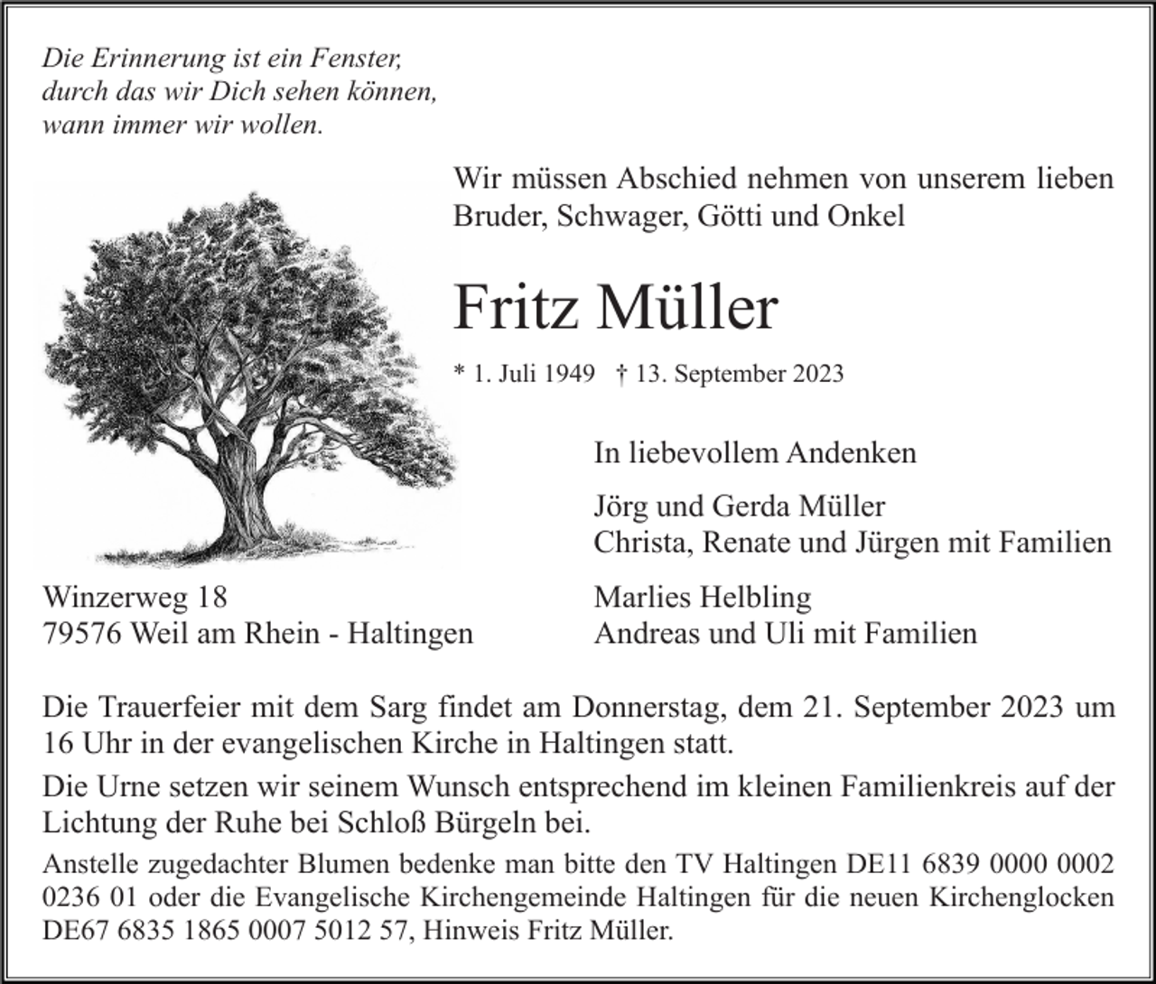 <p>Die Erinnerung ist ein Fenster,<br />durch das wir Dich sehen können,<br />wann immer wir wollen.</p><p>Wir müssen Abschied nehmen von unserem lieben<br />Bruder, Schwager, Götti und Onkel</p><p>Fritz Müller<br />* 1. Juli 1949 † 13. September 2023</p><p>In liebevollem Andenken<br />Jörg und Gerda Müller<br />Christa, Renate und Jürgen mit Familien<br />Winzerweg 18<br />79576 Weil am Rhein - Haltingen</p><p>Marlies Helbling<br />Andreas und Uli mit Familien</p><p>Die Trauerfeier mit dem Sarg findet am Donnerstag, dem 21. September 2023 um<br />16 Uhr in der evangelischen Kirche in Haltingen statt.<br />Die Urne setzen wir seinem Wunsch entsprechend im kleinen Familienkreis auf der<br />Lichtung der Ruhe bei Schloß Bürgeln bei.<br />Anstelle zugedachter Blumen bedenke man bitte den TV Haltingen DE11 6839 02<br />0236 01 oder die Evangelische Kirchengemeinde Haltingen für die neuen Kirchenglocken<br />DE67 6835 1865 0007 5012 57, Hinweis Fritz Müller.</p>