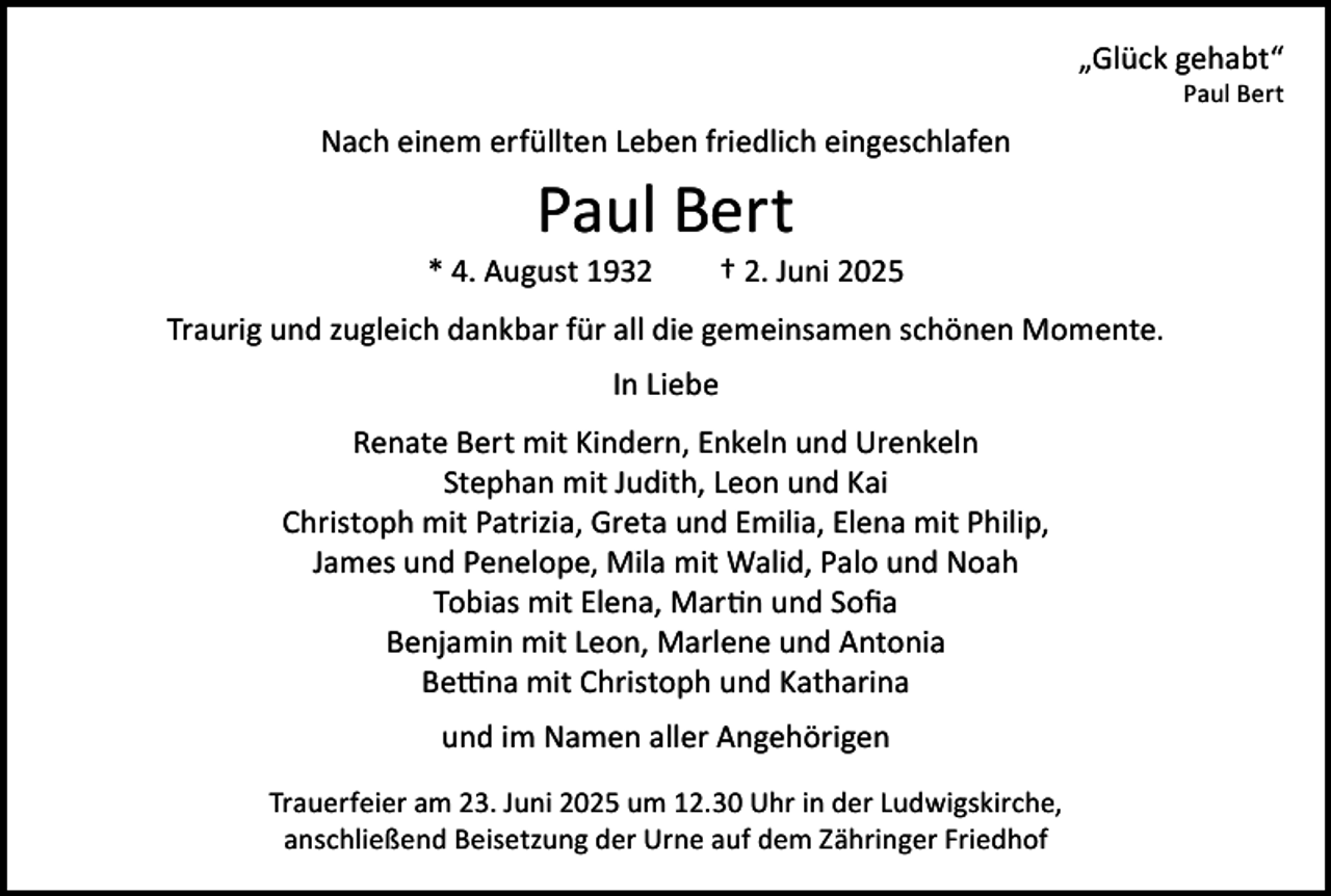 <p>„Glück gehabt“</p><p>Paul Bert</p><p>Nach einem erfüllten Leben friedlich eingeschlafen</p><p>Paul Bert</p><p>* 4. August 1932 † 2. Juni 2025<br />Traurig und zugleich dankbar für all die gemeinsamen schönen Momente.<br />In Liebe<br />Renate Bert mit Kindern, Enkeln und Urenkeln<br />Stephan mit Judith, Leon und Kai<br />Christoph mit Patrizia, Greta und Emilia, Elena mit Philip,<br />James und Penelope, Mila mit Walid, Palo und Noah<br />Tobias mit Elena, Martin und Sofia<br />Benjamin mit Leon, Marlene und Antonia<br />Bettina mit Christoph und Katharina<br />und im Namen aller Angehörigen<br />Trauerfeier am 23. Juni 2025 um 12.30 Uhr in der Ludwigskirche,<br />anschließend Beisetzung der Urne auf dem Zähringer Friedhof</p>