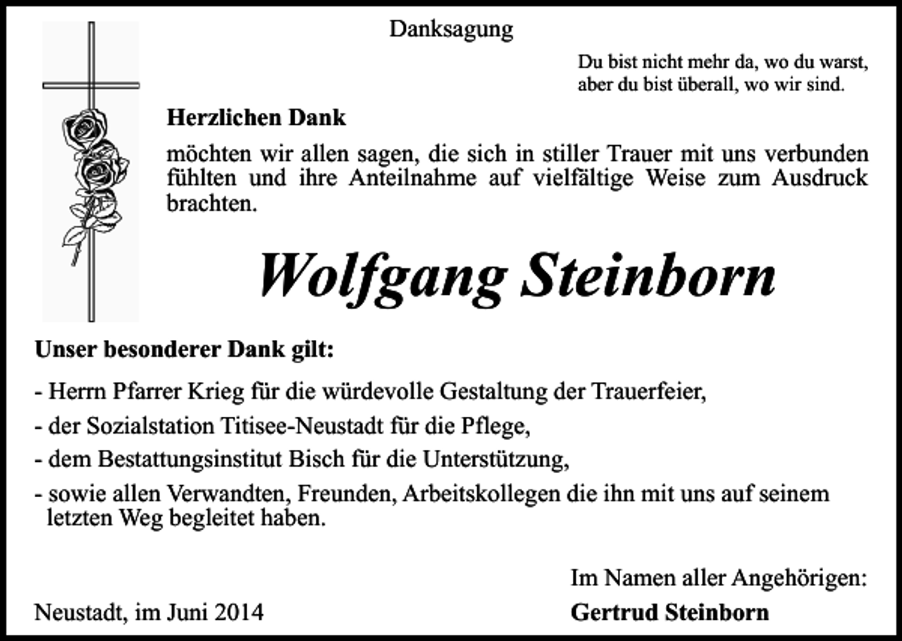 <p>Danksagung<br />Du bist nicht mehr da, wo du warst,<br />aber du bist überall, wo wir sind.</p><p>Herzlichen Dank<br />möchten wir allen sagen, die sich in stiller Trauer mit uns verbunden<br />fühlten und ihre Anteilnahme auf vielfältige Weise zum Ausdruck<br />brachten.</p><p>Wolfgang Steinborn<br />Unser besonderer Dank gilt:<br />- Herrn Pfarrer Krieg für die würdevolle Gestaltung der Trauerfeier,<br />- der Sozialstation Titisee-Neustadt für die Pflege,<br />- dem Bestattungsinstitut Bisch für die Unterstützung,<br />- sowie allen Verwandten, Freunden, Arbeitskollegen die ihn mit uns auf seinem<br />letzten Weg begleitet haben.<br />Neustadt, im Juni 2014</p><p>Im Namen aller Angehörigen:<br />Gertrud Steinborn</p>