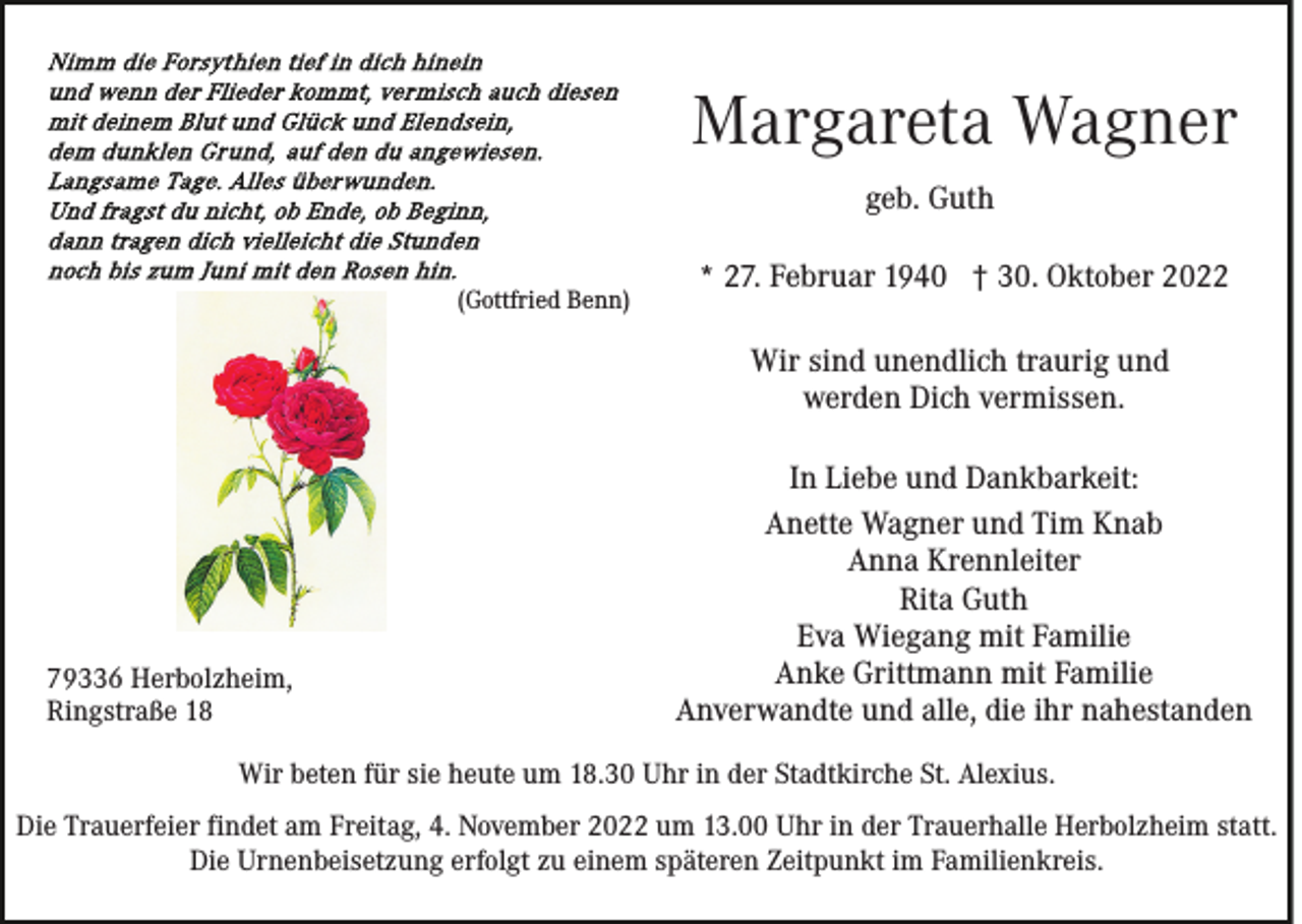 <p>Margareta Wagner<br />geb. Guth<br />(Gottfried Benn)</p><p>* 27. Februar 1940 † 30. Oktober 2022<br />Wir sind unendlich traurig und<br />werden Dich vermissen.</p><p>79336 Herbolzheim,<br />Ringstraße 18</p><p>In Liebe und Dankbarkeit:<br />Anette Wagner und Tim Knab<br />Anna Krennleiter<br />Rita Guth<br />Eva Wiegang mit Familie<br />Anke Grittmann mit Familie<br />Anverwandte und alle, die ihr nahestanden</p><p>Wir beten für sie heute um 18.30 Uhr in der Stadtkirche St. Alexius.<br />Die Trauerfeier findet am Freitag, 4. November 2022 um 13.00 Uhr in der Trauerhalle Herbolzheim statt.<br />Die Urnenbeisetzung erfolgt zu einem späteren Zeitpunkt im Familienkreis.</p>