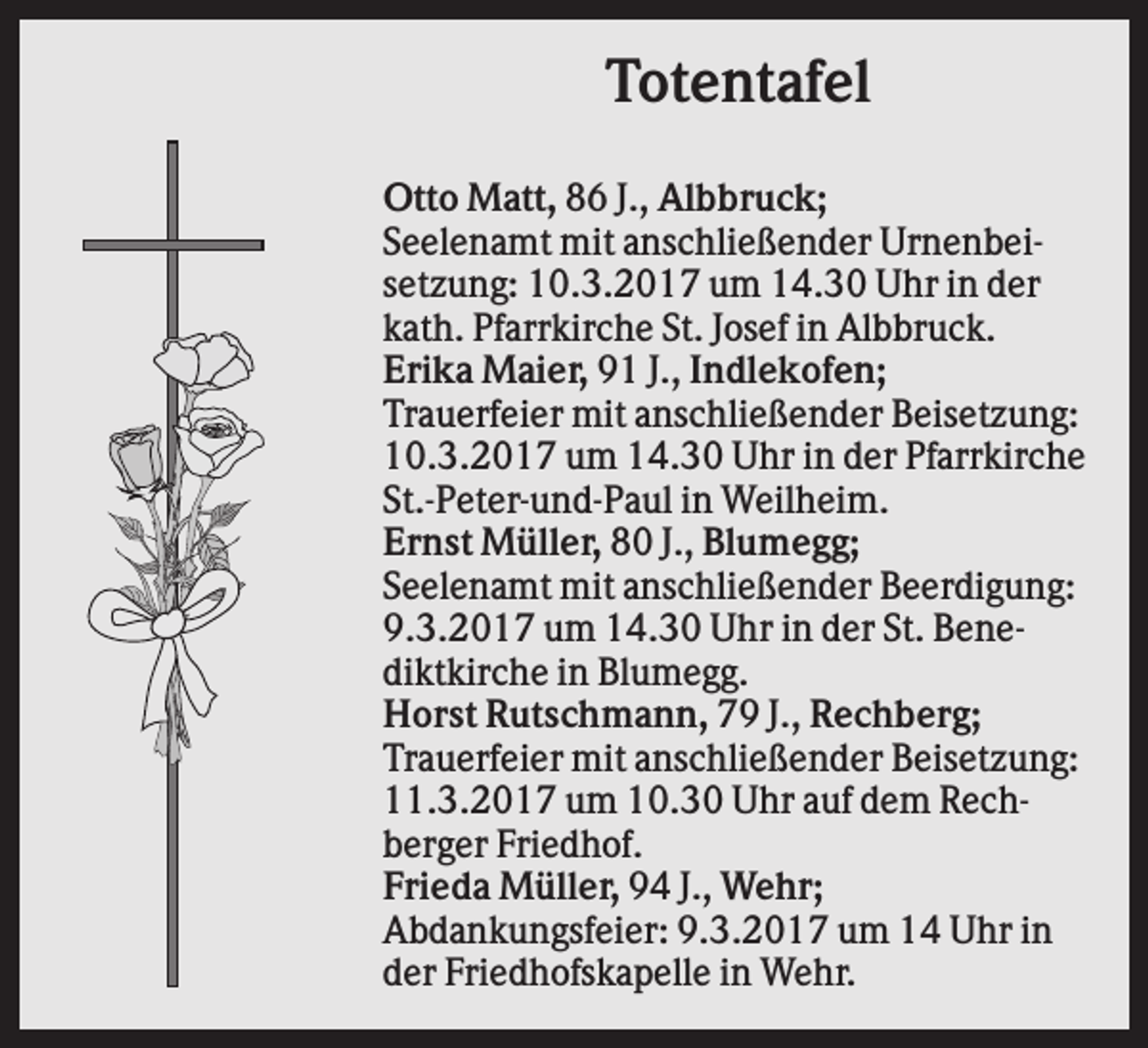 <p>Totentafel<br />Otto Matt, 86 J., Albbruck;<br />Seelenamt mit anschließender Urnenbeisetzung: 10.3.2017 um 14.30 Uhr in der<br />kath. Pfarrkirche St. Josef in Albbruck.<br />Erika Maier, 91 J., Indlekofen;<br />Trauerfeier mit anschließender Beisetzung:<br />10.3.2017 um 14.30 Uhr in der Pfarrkirche<br />St.-Peter-und-Paul in Weilheim.<br />Ernst Müller, 80 J., Blumegg;<br />Seelenamt mit anschließender Beerdigung:<br />9.3.2017 um 14.30 Uhr in der St. Benediktkirche in Blumegg.<br />Horst Rutschmann, 79 J., Rechberg;<br />Trauerfeier mit anschließender Beisetzung:<br />11.3.2017 um 10.30 Uhr auf dem Rechberger Friedhof.<br />Frieda Müller, 94 J., Wehr;<br />Abdankungsfeier: 9.3.2017 um 14 Uhr in<br />der Friedhofskapelle in Wehr.</p>