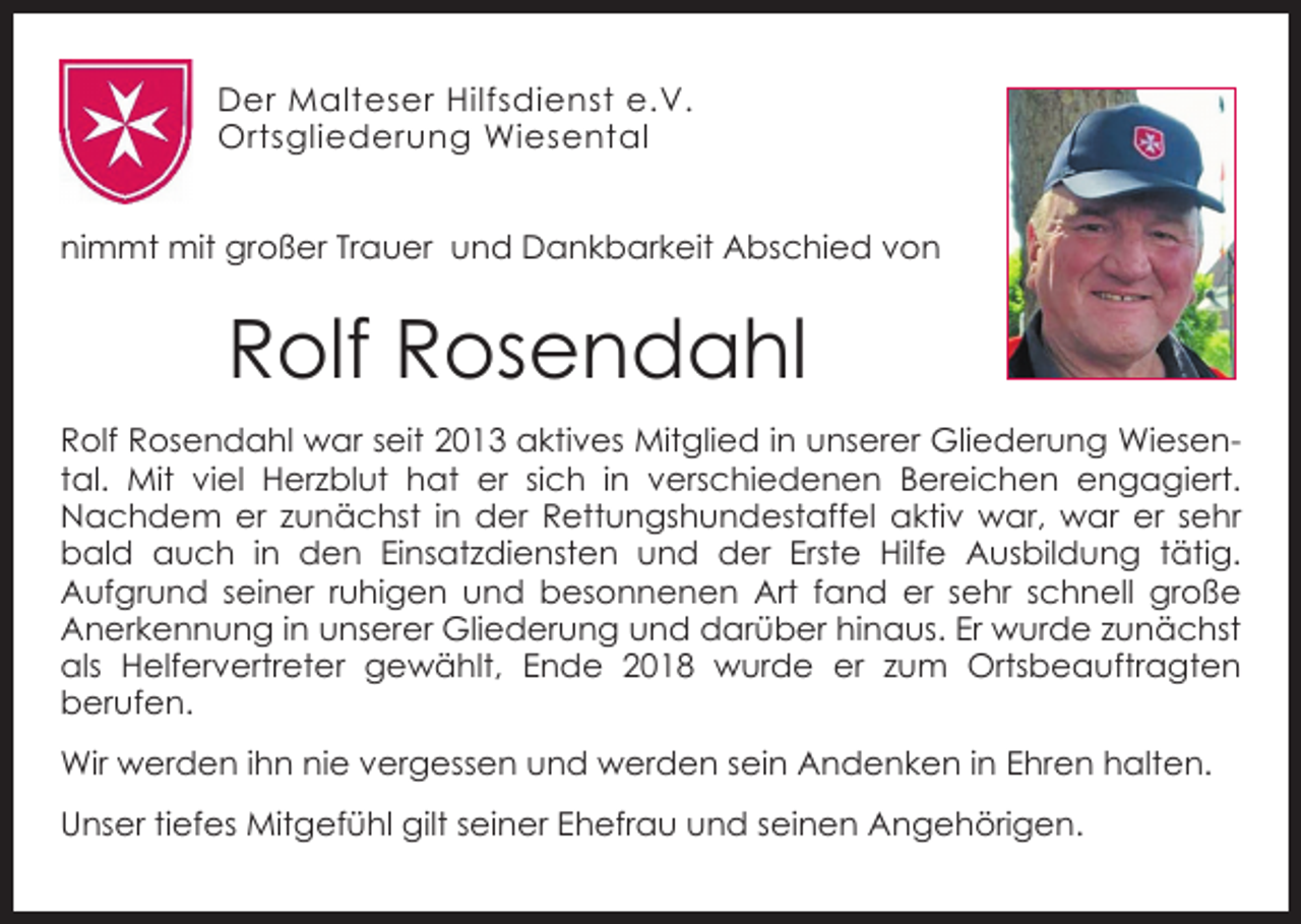 <p>Der Malteser Hilfsdienst e.V.<br />Ortsgliederung Wiesental<br />nimmt mit großer Trauer und Dankbarkeit Abschied von</p><p>Rolf Rosendahl<br />Rolf Rosendahl war seit 2013 aktives Mitglied in unserer Gliederung Wiesental. Mit viel Herzblut hat er sich in verschiedenen Bereichen engagiert.<br />Nachdem er zunächst in der Rettungshundestaffel aktiv war, war er sehr<br />bald auch in den Einsatzdiensten und der Erste Hilfe Ausbildung tätig.<br />Aufgrund seiner ruhigen und besonnenen Art fand er sehr schnell große<br />Anerkennung in unserer Gliederung und darüber hinaus. Er wurde zunächst<br />als Helfervertreter gewählt, Ende 2018 wurde er zum Ortsbeauftragten<br />berufen.<br />Wir werden ihn nie vergessen und werden sein Andenken in Ehren halten.<br />Unser tiefes Mitgefühl gilt seiner Ehefrau und seinen Angehörigen.</p>