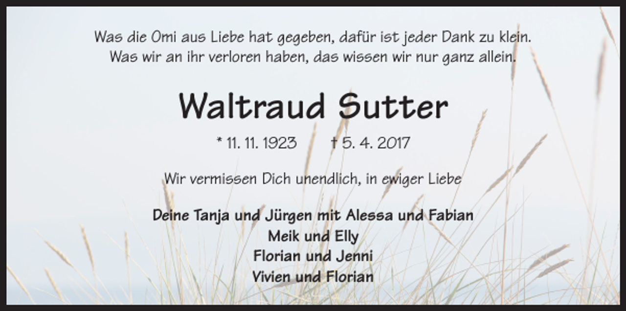 <p>Was die Omi aus Liebe hat gegeben, dafür ist jeder Dank zu klein.<br />Was wir an ihr verloren haben, das wissen wir nur ganz allein.</p><p>Waltraud Sutter<br />* 11. 11. 1923 † 5. 4. 2017<br />Wir vermissen Dich unendlich, in ewiger Liebe<br />Deine Tanja und Jürgen mit Alessa und Fabian<br />Meik und Elly<br />Florian und Jenni<br />Vivien und Florian</p>