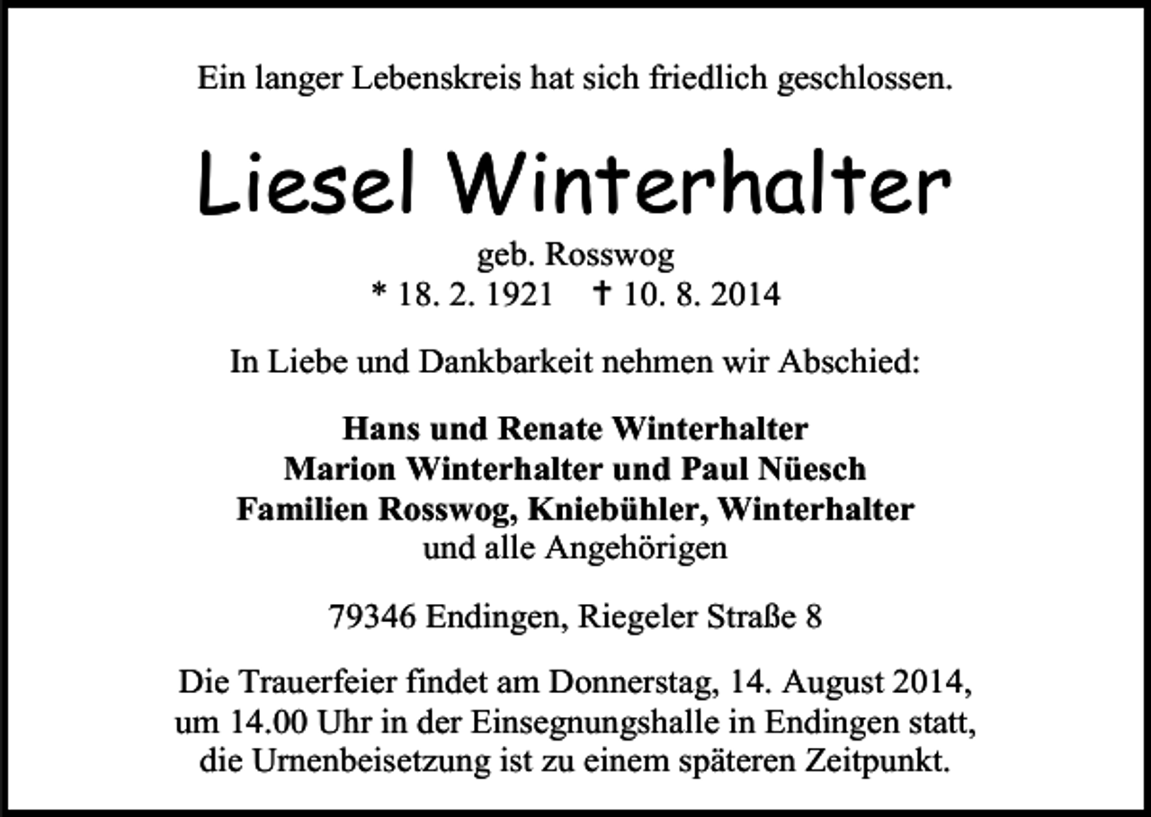 <p>Ein langer Lebenskreis hat sich friedlich geschlossen.</p><p>Liesel Winterhalter<br />geb. Rosswog<br />* 18. 2. 1921  10. 8. 2014</p><p>In Liebe und Dankbarkeit nehmen wir Abschied:<br />Hans und Renate Winterhalter<br />Marion Winterhalter und Paul Nüesch<br />Familien Rosswog, Kniebühler, Winterhalter<br />und alle Angehörigen<br />79346 Endingen, Riegeler Straße 8<br />Die Trauerfeier findet am Donnerstag, 14. August 2014,<br />um 14.00 Uhr in der Einsegnungshalle in Endingen statt,<br />die Urnenbeisetzung ist zu einem späteren Zeitpunkt.</p>