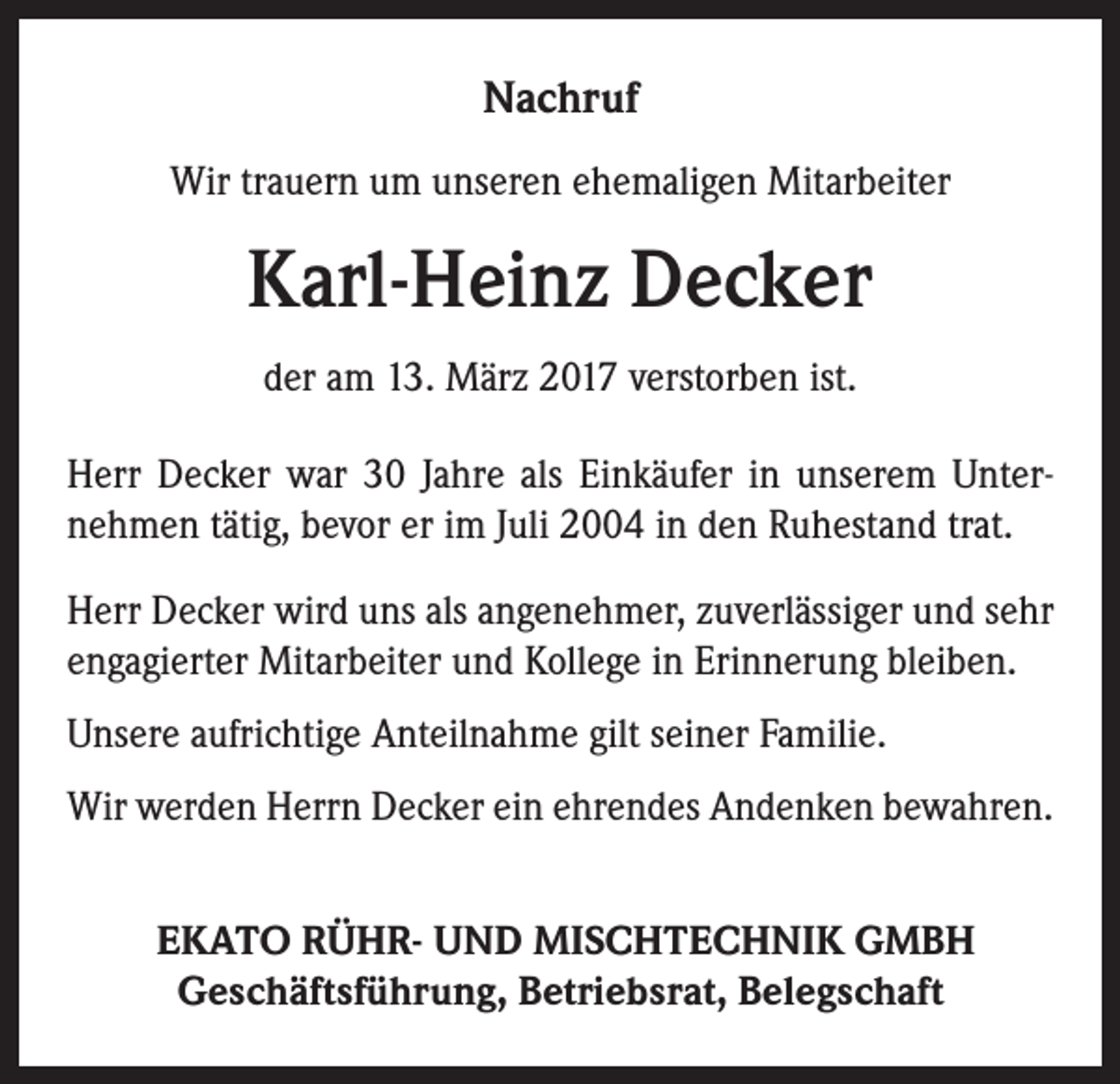 <p>Nachruf<br />Wir trauern um unseren ehemaligen Mitarbeiter</p><p>Karl-Heinz Decker<br />der am 13. März 2017 verstorben ist.<br />Herr Decker war 30 Jahre als Einkäufer in unserem Unternehmen tätig, bevor er im Juli 2004 in den Ruhestand trat.<br />Herr Decker wird uns als angenehmer, zuverlässiger und sehr<br />engagierter Mitarbeiter und Kollege in Erinnerung bleiben.<br />Unsere aufrichtige Anteilnahme gilt seiner Familie.<br />Wir werden Herrn Decker ein ehrendes Andenken bewahren.<br />EKATO RÜHR- UND MISCHTECHNIK GMBH<br />Geschäftsführung, Betriebsrat, Belegschaft</p>