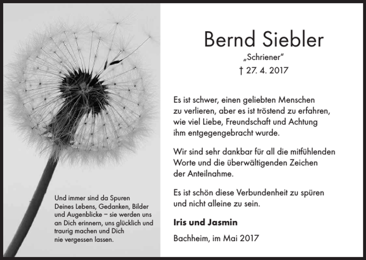 <p>Bernd Siebler<br />„Schriener“<br />† 27. 4. 2017</p><p>Es ist schwer, einen geliebten Menschen<br />zu verlieren, aber es ist tröstend zu erfahren,<br />wie viel Liebe, Freundschaft und Achtung<br />ihm entgegengebracht wurde.<br />Wir sind sehr dankbar für all die mitfühlenden<br />Worte und die überwältigenden Zeichen<br />der Anteilnahme.<br />Und immer sind da Spuren<br />Deines Lebens, Gedanken, Bilder<br />und Augenblicke – sie werden uns<br />an Dich erinnern, uns glücklich und<br />traurig machen und Dich<br />nie vergessen lassen.</p><p>Es ist schön diese Verbundenheit zu spüren<br />und nicht alleine zu sein.<br />Iris und Jasmin<br />Bachheim, im Mai 2017</p>