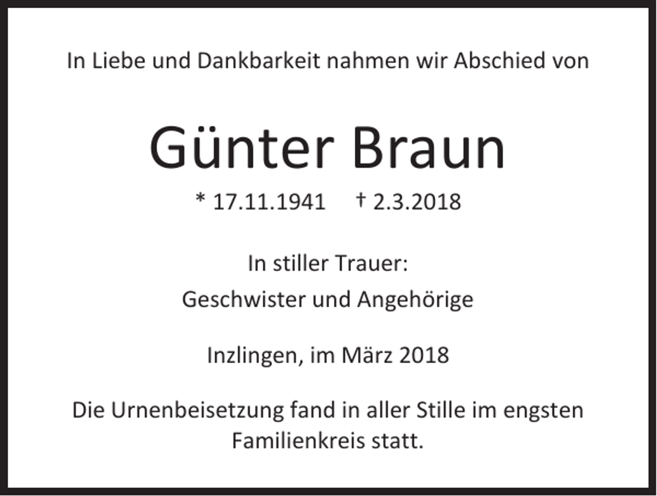 <p>IInn Liebe<br />Li e be und<br />u n d Dankbarkeit<br />D a n k b ar k eit nahmen<br />n a h m e n wir<br />wir Abschied<br />A b s c hi e d vvon<br />on</p><p>GGünter<br />ü nt er Br<br />Braun<br />aun<br />** 17.11.194 7. . 1 9 4 1</p><p>†† 2.<br />2.3.2018<br />3. 2 0 1 8</p><p>IInn stiller<br />still er Trauer:<br />Tr a u er:<br />GGeschwister<br />es c h wi st er uund<br />n d AAngehörige<br />n g e h öri g e<br />IInzlingen,<br />nzli n g e n, iimm März<br />M ärz<br />Die<br />Di<br />e Urnenbeisetzung<br />Ur n e n b eis etz u n g ffand<br />a n d i in<br />n all<br />aller<br />er Still<br />Stille<br />e i im<br />m eengsten<br />n gst e n<br />FFamilienkreis<br />a mili e n kr ei s st<br />statt.<br />att.</p>