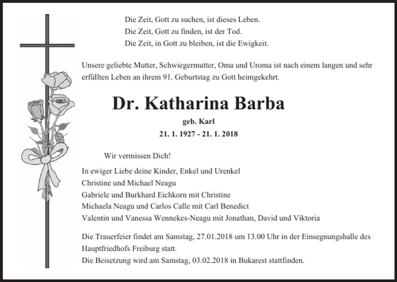 <p>Die Zeit, Gott zu suchen, ist dieses Leben.<br />Die Zeit, Gott zu finden, ist der Tod.<br />Die Zeit, in Gott zu bleiben, ist die Ewigkeit.<br />Unsere geliebte Mutter, Schwiegermutter, Oma und Uroma ist nach einem langen und sehr<br />erfüllten Leben an ihrem 91. Geburtstag zu Gott heimgekehrt.</p><p>Dr. Katharina Barba<br />geb. Karl<br />21. 1. 1927 - 21. 1. 2018</p><p>Wir vermissen Dich!<br />In ewiger Liebe deine Kinder, Enkel und Urenkel<br />Christine und Michael Neagu<br />Gabriele und Burkhard Eichkorn mit Christine<br />Michaela Neagu und Carlos Calle mit Carl Benedict<br />Valentin und Vanessa Wennekes-Neagu mit Jonathan, David und Viktoria<br />Die Trauerfeier findet am Samstag, 27.01.2018 um 13.00 Uhr in der Einsegnungshalle des<br />Hauptfriedhofs Freiburg statt.<br />Die Beisetzung wird am Samstag, 03.02.2018 in Bukarest stattfinden.</p>