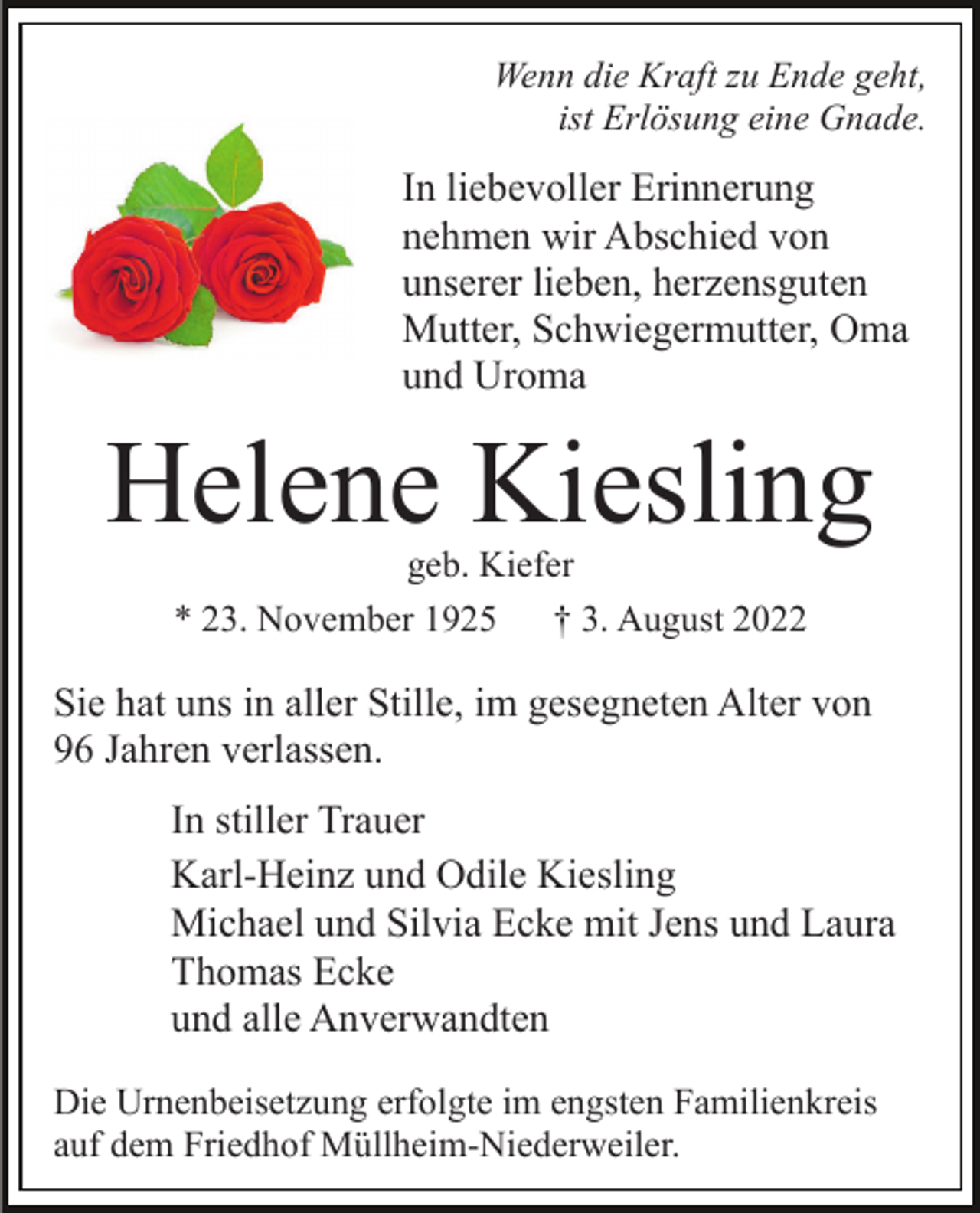 <p>Wenn die Kraft zu Ende geht,<br />ist Erlösung eine Gnade.</p><p>In liebevoller Erinnerung<br />nehmen wir Abschied von<br />unserer lieben, herzensguten<br />Mutter, Schwiegermutter, Oma<br />und Uroma</p><p>Helene Kiesling<br />geb. Kiefer<br />* 23. November 1925<br />† 3. August 2022</p><p>Sie hat uns in aller Stille, im gesegneten Alter von<br />96 Jahren verlassen.<br />In stiller Trauer<br />Karl-Heinz und Odile Kiesling<br />Michael und Silvia Ecke mit Jens und Laura<br />Thomas Ecke<br />und alle Anverwandten<br />Die Urnenbeisetzung erfolgte im engsten Familienkreis<br />auf dem Friedhof Müllheim-Niederweiler.</p>