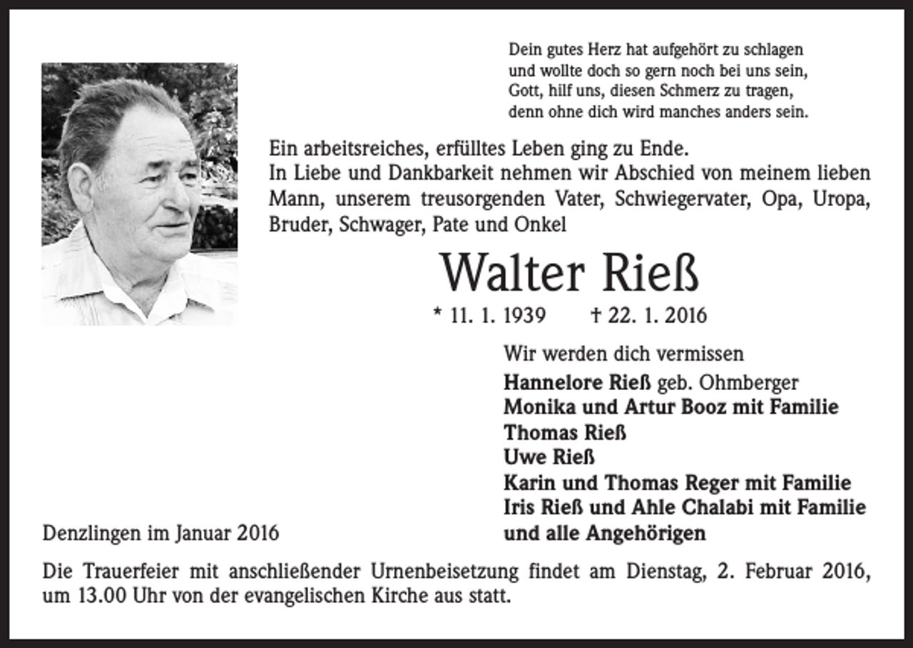 <p>Dein gutes Herz hat aufgehört zu schlagen<br />und wollte doch so gern noch bei uns sein,<br />Gott, hilf uns, diesen Schmerz zu tragen,<br />denn ohne dich wird manches anders sein.</p><p>Ein arbeitsreiches, erfülltes Leben ging zu Ende.<br />In Liebe und Dankbarkeit nehmen wir Abschied von meinem lieben<br />Mann, unserem treusorgenden Vater, Schwiegervater, Opa, Uropa,<br />Bruder, Schwager, Pate und Onkel</p><p>Walter Rieß</p><p>* 11. 1. 1939 † 22. 1. 2016</p><p>Denzlingen im Januar 2016</p><p>Wir werden dich vermissen<br />Hannelore Rieß geb. Ohmberger<br />Monika und Artur Booz mit Familie<br />Thomas Rieß<br />Uwe Rieß<br />Karin und Thomas Reger mit Familie<br />Iris Rieß und Ahle Chalabi mit Familie<br />und alle Angehörigen</p><p>Die Trauerfeier mit anschließender Urnenbeisetzung findet am Dienstag, 2. Februar 2016,<br />um 13.00 Uhr von der evangelischen Kirche aus statt.</p>