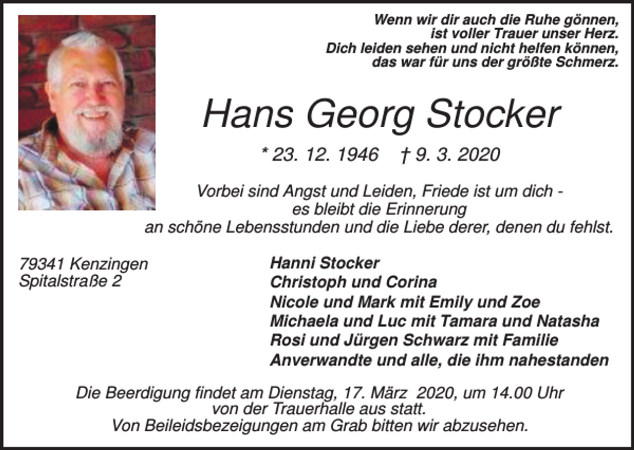 <p>Wenn wir dir auch die Ruhe gönnen,<br />ist voller Trauer unser Herz.<br />Dich leiden sehen und nicht helfen können,<br />das war für uns der größte Schmerz.</p><p>Hans Georg Stocker<br />* 23. 12. 1946</p><p>† 9. 3. 2020</p><p>Vorbei sind Angst und Leiden, Friede ist um dich es bleibt die Erinnerung<br />an schöne Lebensstunden und die Liebe derer, denen du fehlst.<br />79341 Kenzingen<br />Spitalstraße 2</p><p>Hanni Stocker<br />Christoph und Corina<br />Nicole und Mark mit Emily und Zoe<br />Michaela und Luc mit Tamara und Natasha<br />Rosi und Jürgen Schwarz mit Familie<br />Anverwandte und alle, die ihm nahestanden</p><p>Die Beerdigung findet am Dienstag, 17. März 2020, um 14.00 Uhr<br />von der Trauerhalle aus statt.<br />Von Beileidsbezeigungen am Grab bitten wir abzusehen.</p>