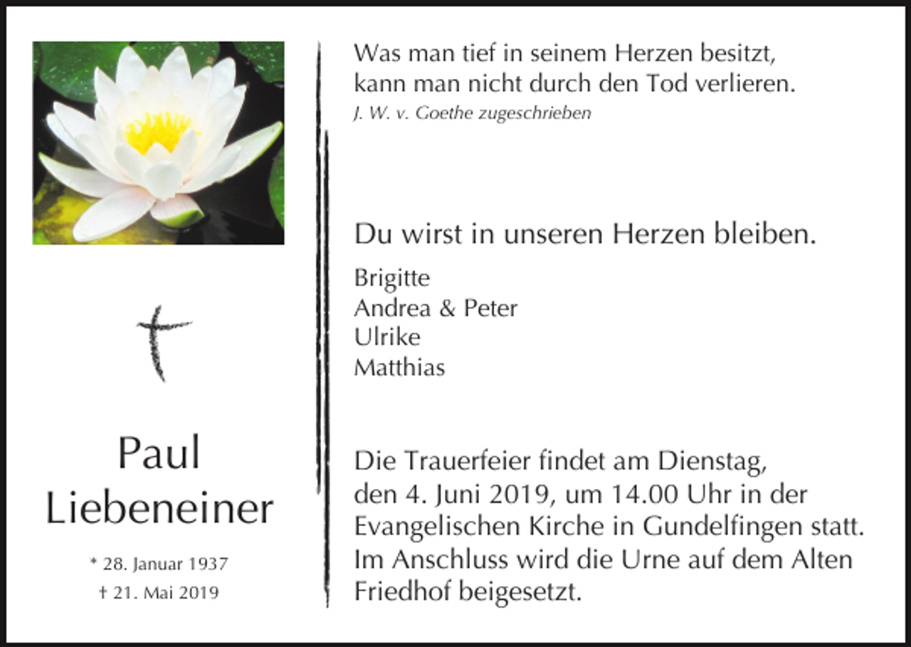 <p>Was man tief in seinem Herzen besitzt,<br />kann man nicht durch den Tod verlieren.<br />J. W. v. Goethe zugeschrieben</p><p>Du wirst in unseren Herzen bleiben.<br />Brigitte<br />Andrea &amp; Peter<br />Ulrike<br />Matthias</p><p>Paul<br />Liebeneiner<br />* 28. Januar 1937<br />† 21. Mai 2019</p><p>Die Trauerfeier findet am Dienstag,<br />den 4. Juni 2019, um 14.00 Uhr in der<br />Evangelischen Kirche in Gundelfingen statt.<br />Im Anschluss wird die Urne auf dem Alten<br />Friedhof beigesetzt.</p>
