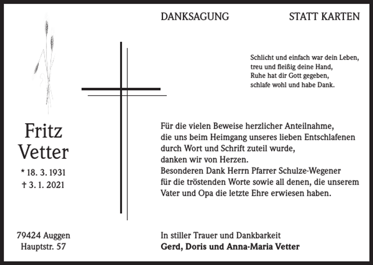 <p>DANKSAGUNG</p><p>STATT KARTEN</p><p>Schlicht und einfach war dein Leben,<br />treu und fleißig deine Hand,<br />Ruhe hat dir Gott gegeben,<br />schlafe wohl und habe Dank.</p><p>Fritz<br />Vetter<br />* 18. 3. 1931<br />† 3. 1. 2021</p><p>79424 Auggen<br />Hauptstr. 57</p><p>Für die vielen Beweise herzlicher Anteilnahme,<br />die uns beim Heimgang unseres lieben Entschlafenen<br />durch Wort und Schrift zuteil wurde,<br />danken wir von Herzen.<br />Besonderen Dank Herrn Pfarrer Schulze-Wegener<br />für die tröstenden Worte sowie all denen, die unserem<br />Vater und Opa die letzte Ehre erwiesen haben.</p><p>In stiller Trauer und Dankbarkeit<br />Gerd, Doris und Anna-Maria Vetter</p>
