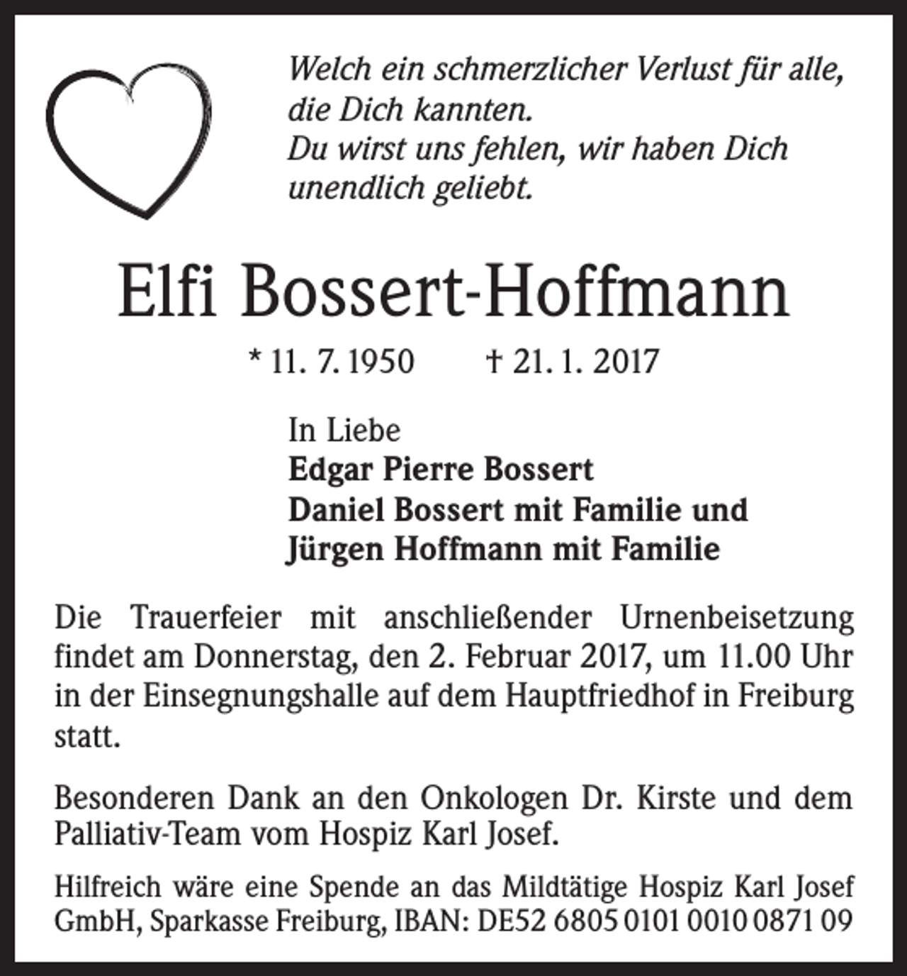 <p>Welch ein schmerzlicher Verlust für alle,<br />die Dich kannten.<br />Du wirst uns fehlen, wir haben Dich<br />unendlich geliebt.</p><p>Elfi Bossert-Hoffmann<br />* 11. 7. 1950 † 21. 1. 2017<br />In Liebe<br />Edgar Pierre Bossert<br />Daniel Bossert mit Familie und<br />Jürgen Hoffmann mit Familie<br />Die Trauerfeier mit anschließender Urnenbeisetzung<br />­findet am Donnerstag, den 2. Februar 2017, um 11.00 Uhr<br />in der Einsegnungshalle auf dem Hauptfriedhof in Freiburg<br />statt.<br />Besonderen Dank an den Onkologen Dr. Kirste und dem<br />Palliativ-Team vom Hospiz Karl Josef.<br />Hilfreich wäre eine Spende an das Mildtätige Hospiz Karl Josef<br />GmbH, Sparkasse Freiburg, IBAN: DE52 6805 0101 001871 09</p>