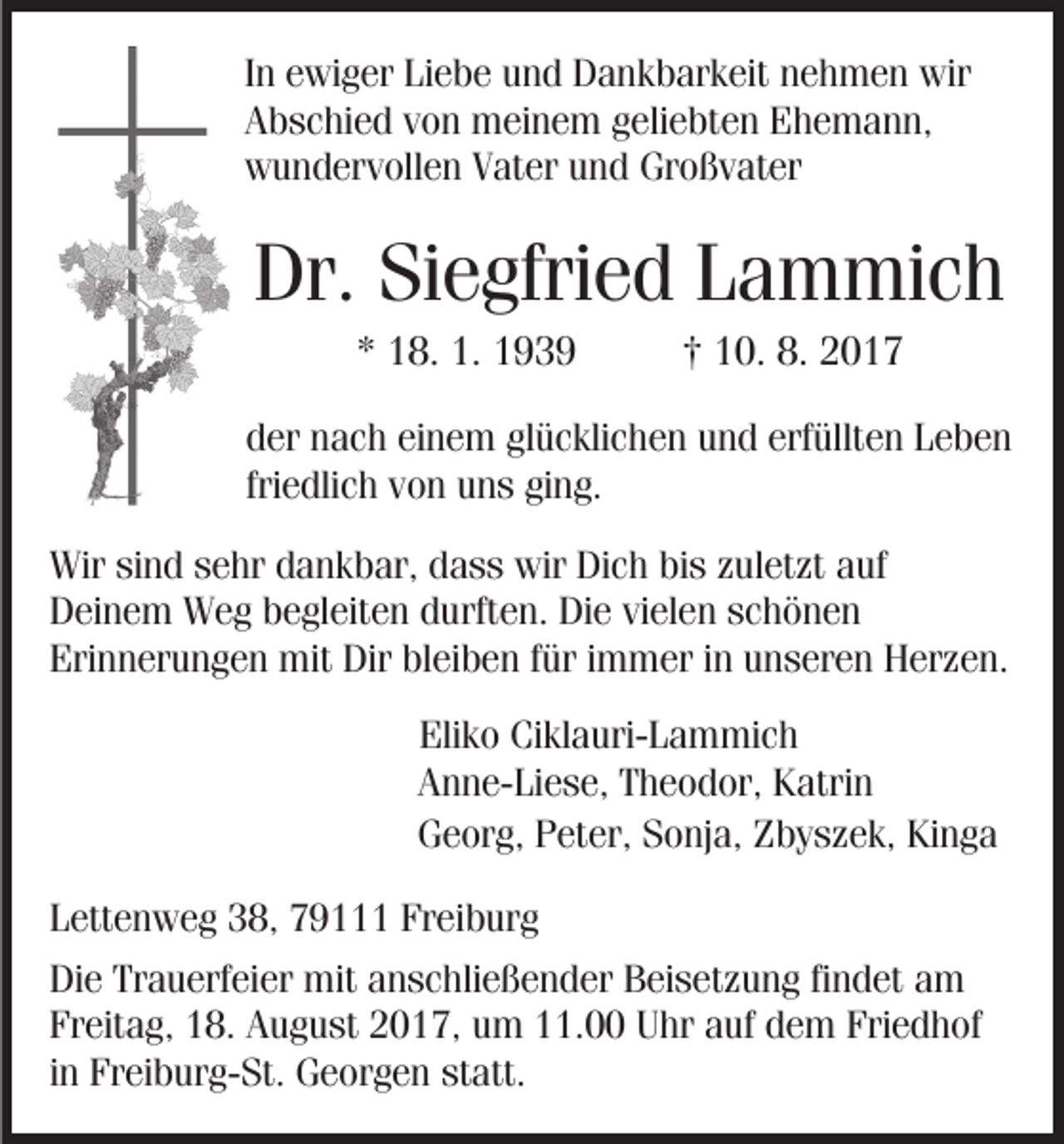 <p>In ewiger Liebe und Dankbarkeit nehmen wir<br />Abschied von meinem geliebten Ehemann,<br />wundervollen Vater und Großvater</p><p>Dr. Siegfried Lammich<br />* 18. 1. 1939</p><p>† 10. 8. 2017</p><p>der nach einem glücklichen und erfüllten Leben<br />friedlich von uns ging.<br />Wir sind sehr dankbar, dass wir Dich bis zuletzt auf<br />Deinem Weg begleiten durften. Die vielen schönen<br />Erinnerungen mit Dir bleiben für immer in unseren Herzen.<br />Eliko Ciklauri-Lammich<br />Anne-Liese, Theodor, Katrin<br />Georg, Peter, Sonja, Zbyszek, Kinga<br />Lettenweg 38, 79111 Freiburg<br />Die Trauerfeier mit anschließender Beisetzung findet am<br />Freitag, 18. August 2017, um 11.00 Uhr auf dem Friedhof<br />in Freiburg-St. Georgen statt.</p>