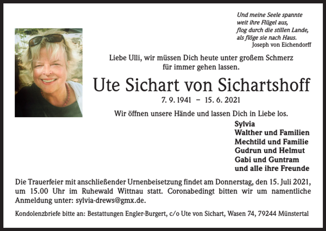 <p>Und meine Seele spannte<br />weit ihre Flügel aus,<br />flog durch die stillen Lande,<br />als flöge sie nach Haus.</p><p>Joseph von Eichendorff</p><p>Liebe Ulli, wir müssen Dich heute unter großem Schmerz<br />für immer gehen lassen.</p><p>Ute Sichart von Sichartshoff<br />7. 9. 1941 – 15. 6. 2021</p><p>Wir öffnen unsere Hände und lassen Dich in Liebe los.<br />Sylvia<br />Walther und Familien<br />Mechtild und Familie<br />Gudrun und Helmut<br />Gabi und Guntram<br />und alle ihre Freunde<br />Die Trauerfeier mit anschließender Urnenbeisetzung findet am Donnerstag, den 15. Juli 2021,<br />um 15.00 Uhr im Ruhewald Wittnau statt. Coronabedingt bitten wir um namentliche<br />Anmeldung unter: sylvia-drews@gmx.de.<br />Kondolenzbriefe bitte an: Bestattungen Engler-Burgert, c/o Ute von Sichart, Wasen 74, 79244 Münstertal</p>