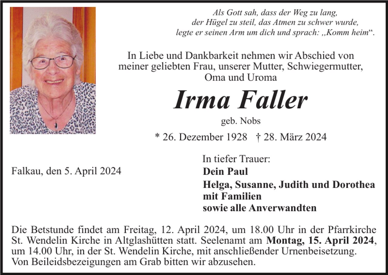 <p>Als Gott sah, dass der Weg zu lang,<br />der Hügel zu steil, das Atmen zu schwer wurde,<br />legte er seinen Arm um dich und sprach: ,,Komm heim“.</p><p>In Liebe und Dankbarkeit nehmen wir Abschied von<br />meiner geliebten Frau, unserer Mutter, Schwiegermutter,<br />Oma und Uroma</p><p>Irma Faller<br />geb. Nobs</p><p>* 26. Dezember 1928 † 28. März 2024<br />Falkau, den 5. April 2024</p><p>In tiefer Trauer:<br />Dein Paul<br />Helga, Susanne, Judith und Dorothea<br />mit Familien<br />sowie alle Anverwandten</p><p>Die Betstunde findet am Freitag, 12. April 2024, um 18.00 Uhr in der Pfarrkirche<br />St. Wendelin Kirche in Altglashütten statt. Seelenamt am Montag, 15. April 2024,<br />um 14.00 Uhr, in der St. Wendelin Kirche, mit anschließender Urnenbeisetzung.<br />Von Beileidsbezeigungen am Grab bitten wir abzusehen.</p>