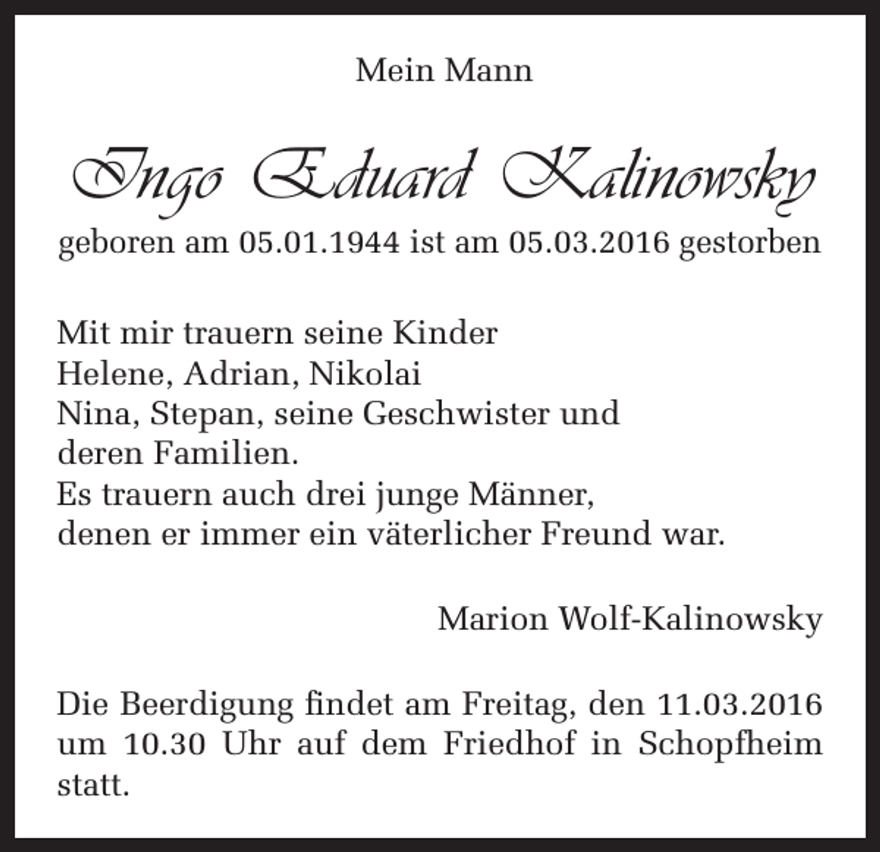 <p>Mein Mann</p><p>Ingo Eduard Kalinowsky<br />geboren am 05.01.1944 ist am 05.03.2016 gestorben<br />Mit mir trauern seine Kinder<br />Helene, Adrian, Nikolai<br />Nina, Stepan, seine Geschwister und<br />deren Familien.<br />Es trauern auch drei junge Männer,<br />denen er immer ein väterlicher Freund war.<br />Marion Wolf-Kalinowsky<br />Die Beerdigung findet am Freitag, den 11.03.2016<br />um 10.30 Uhr auf dem Friedhof in Schopfheim<br />statt.</p>