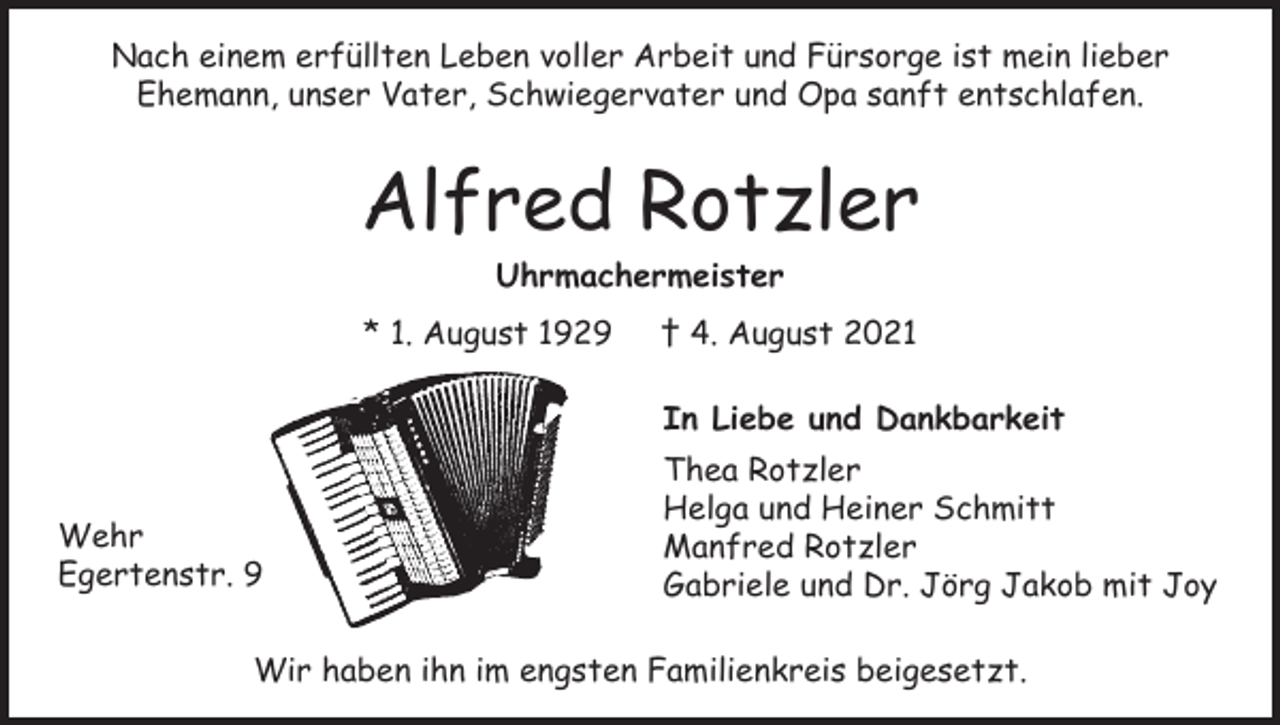 <p>Nach einem erfüllten Leben voller Arbeit und Fürsorge ist mein lieber<br />Ehemann, unser Vater, Schwiegervater und Opa sanft entschlafen.</p><p>Alfred Rotzler<br />Uhrmachermeister<br />* 1. August 1929</p><p>† 4. August 2021<br />In Liebe und Dankbarkeit</p><p>Wehr<br />Egertenstr. 9</p><p>Thea Rotzler<br />Helga und Heiner Schmitt<br />Manfred Rotzler<br />Gabriele und Dr. Jörg Jakob mit Joy</p><p>Wir haben ihn im engsten Familienkreis beigesetzt.</p>